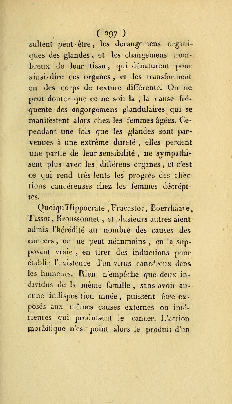 sultent peut-être, les dérangeniens organi- ques des glandes, et les changemens nom- breux de leur tissu, qui dénaturent pour ainsi-dire ces organes, et les transforment en des corps de texture différente. On ne peut douter que ce ne soit là , la cause fré- quente àes engorgemens glandulaires qui se manifestent alors chez las femmes âgées. Ce- pendant une fois que les glandes sont par- venues à une extrême dureté , elles perdent une partie de leur sensibilité , ne sympathi- sent plus avec les différens organes, et c'est ce qui rend très-lents les progrès des affec- tions cancéreuses chez les femmes décrépi- tes. Quoiqu'Hippocrate ,Fracastor, Boerrhaave> Tissot, Broussonnet , et plusieurs autres aient admis l'hérédité au nombre des causes des cancers, on ne peut néanmoins , en la sup- posant vraie , en tirer des inductions pour établir l'existence d'un virus cancéreux dans les humeurs. Rien n'empêche que deux in- dividus de la même famille , sans avoir au- cune indisposition innée , puissent être ex- posés aux mêmes causes externes ou inté- rieures qui produisent le cancer. L'action inorbifîque n'est point alors le produit d'un