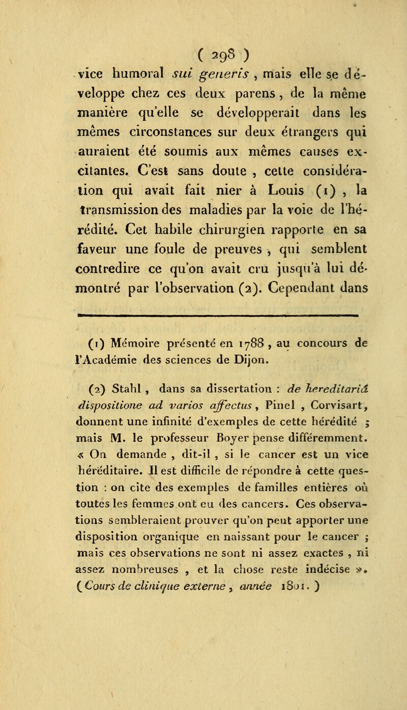 ( ags ) vice humoral sut generis , mais elle se dé- veloppe chez ces deux parens , de la même manière qu'elle se développerait dans les mêmes circonstances sur deux étrangers qui auraient été soumis aux mêmes causes ex- citantes. C'est sans doute , cette considéra- tion qui avait fait nier à Louis (i) , la transmission des maladies par la voie de l'hé- rédité. Cet habile chirurgien rapporte en sa faveur une foule de preuves -, qui semblent contredire ce qu'on avait cru jusqu'à lui dé- montré par l'observation (2). Cependant dans (1) Mémoire présenté en 1788, au concours de l'Académie des sciences de Dijon. (2) Stahl , dans sa dissertation : de hereditariâ dispositione ad varios ajfectus, Pinel , Corvisart, donnent une infinité d'exemples de cette hérédité ; mais M. le professeur Boyer pense différemment, « On demande , dit-il , si le cancer est un vice héréditaire. Il est difficile de répondre à cette ques- tion : on cite des exemples de familles entières où toutes les femmes ont eu des cancers. Ces observa- tions sembleraient prouver qu'on peut apporter une disposition organique en naissant pour le cancer ; mais ces observations ne sont ni assez exaetes , ni assez nombreuses , et la chose reste indécise ». ( Cours de clinique externe > année 1801. )