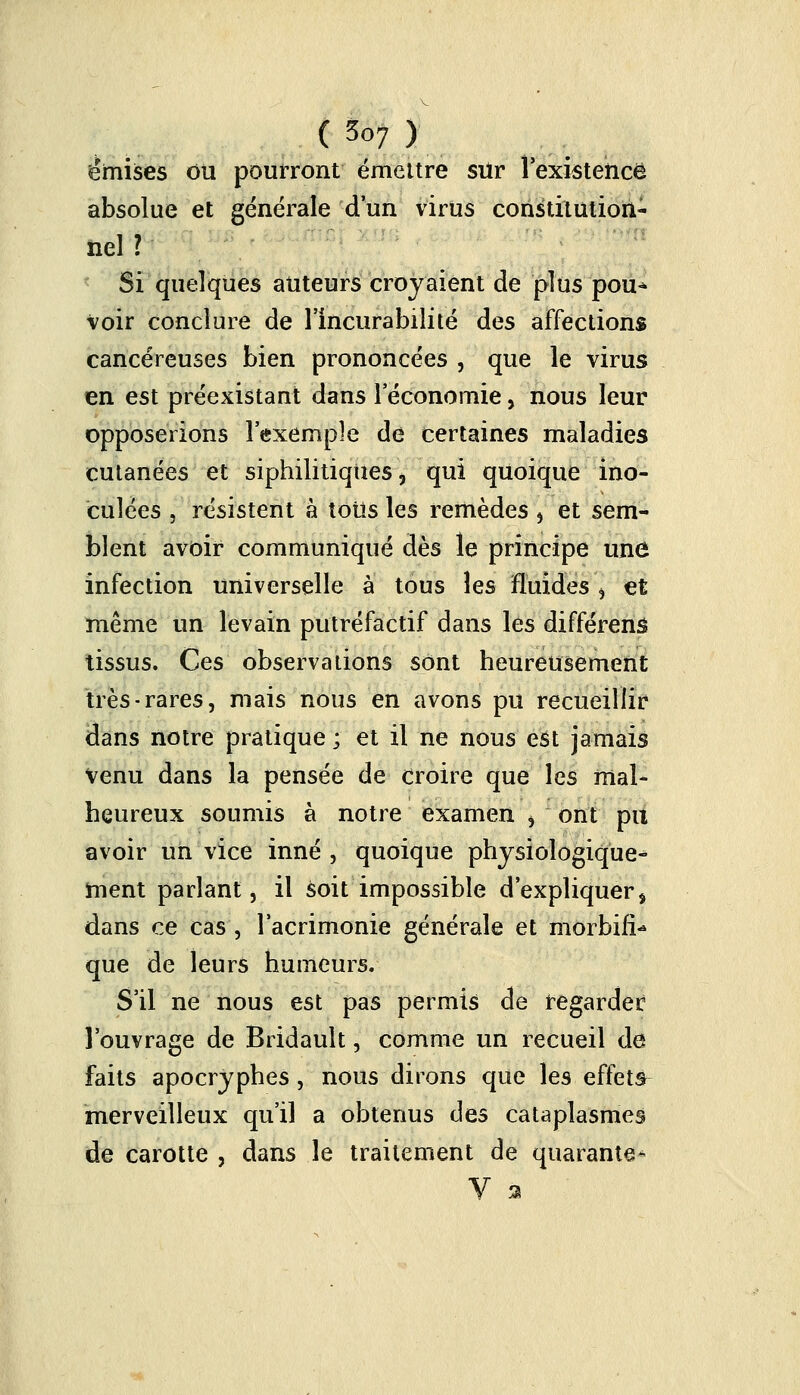 émises ou pourront émettre sur l'existence absolue et générale d'un virus constitution- nel ? Si quelques auteurs croyaient de plus pou* Voir conclure de l'incurabilité des affections cancéreuses bien prononcées , que le virus en est préexistant dans l'économie, nous leur opposerions l'exemple de certaines maladies cutanées et siphilitiques, qui quoique ino- culées , résistent à tous les remèdes , et sem- blent avoir communiqué dès le principe une infection universelle à tous les fluides , et même un levain putréfactif dans les différent tissus. Ces observations sont heureusement très-rares, mais nous en avons pu recueillir dans notre pratique ; et il ne nous est jamais venu dans la pensée de croire que les mal- heureux soumis à notre examen i ont pu avoir un vice inné , quoique physiologique- ment parlant, il soit impossible d'expliquer * dans ce cas , l'acrimonie générale et morbifi* que de leurs humeurs. S'il ne nous est pas permis de regarder l'ouvrage de Bridault, comme un recueil de faits apocryphes, nous dirons que les effets merveilleux qu'il a obtenus des cataplasmes de carotte , dans le traitement de quarante^ V %