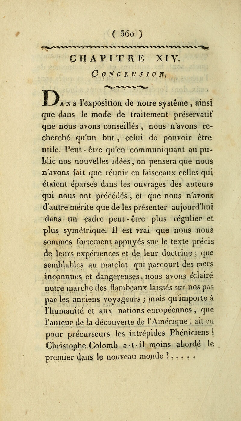 CHAPITRE XIV. ÇOTfÇLVSlOH! D, ans l'exposition de notre système , ainsi que dans le mode de traitement préservatif que nous avons conseillés 3 nous n'avons re- cherché qu'un but , celui de pouvoir être utile. Peut - être qu'en communiquant au pu- blic nos nouvelles idées, on pensera que nous n'avons fait que réunir en faisceaux celles qui ëtaient éparses dans les ouvrages des auteurs qui nous ont précédés , et que nous n'avons d'autre mérite que de les présenter aujourd'hui dans un cadre peut - être plus régulier et plus symétrique, il est vrai que nous nous sommes fortement appuyés sur le texte précis de leurs expériences et de leur doctrine ; que semblables au matelot qui parcourt des mers inconnues et dangereuses, nous avons éclairé notre marche des flambeaux laissés sur nos pas, par les anciens voyageurs ; mais qu'importe à l'humanité et aux nations européennes, que l'auteur de la découverte de l'Amérique , ail eu pour précurseurs les intrépides Phéniciens ! Christophe Colomb a-t-il moins abordé h premier dans le nouveau monde l, . . - .