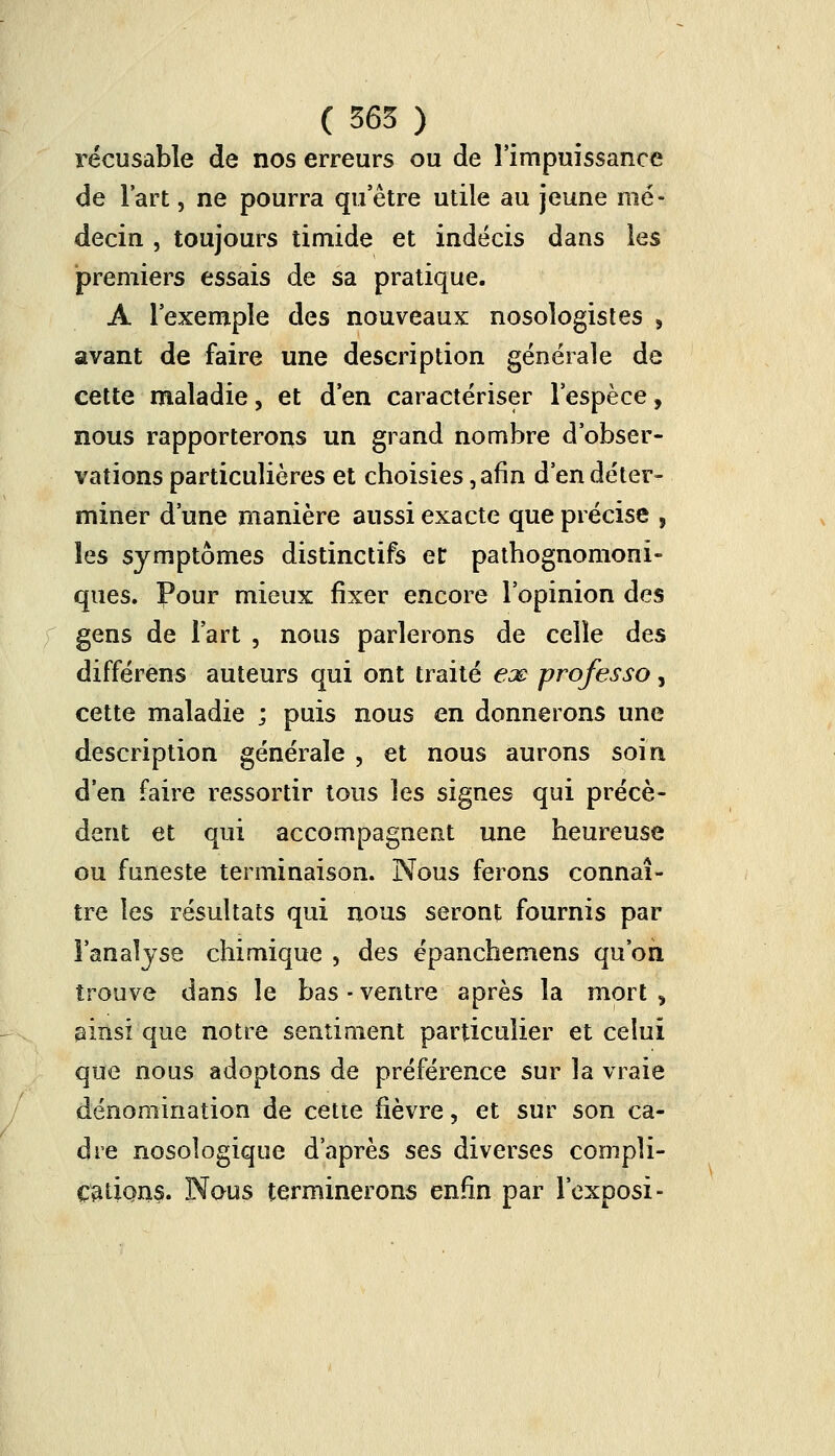 récusable de nos erreurs ou de l'impuissance de l'art, ne pourra qu'être utile au jeune mé- decin , toujours timide et indécis dans les premiers essais de sa pratique. A l'exemple des nouveaux nosologistes , avant de faire une description générale de cette maladie, et d'en caractériser l'espèce, nous rapporterons un grand nombre d'obser- vations particulières et choisies, afin d'en déter- miner d'une manière aussi exacte que précise , les symptômes distinctifs et pathognomoni- ques. Pour mieux fixer encore l'opinion des gens de l'art , nous parlerons de celle des différens auteurs qui ont traité ex professa, cette maladie ; puis nous en donnerons une description générale , et nous aurons soin d'en faire ressortir tous les signes qui précè- dent et qui accompagnent une heureuse ou funeste terminaison. Nous ferons connaî- tre les résultats qui nous seront fournis par 3'analjse chimique , des épanchemens qu'on trouve dans le bas - ventre après la mort , ainsi que notre sentiment particulier et celui que nous adoptons de préférence sur la vraie dénomination de cette fièvre, et sur son ca- dre nosologique d'après ses diverses compli- cations. Nous terminerons enfin par l'exposi-