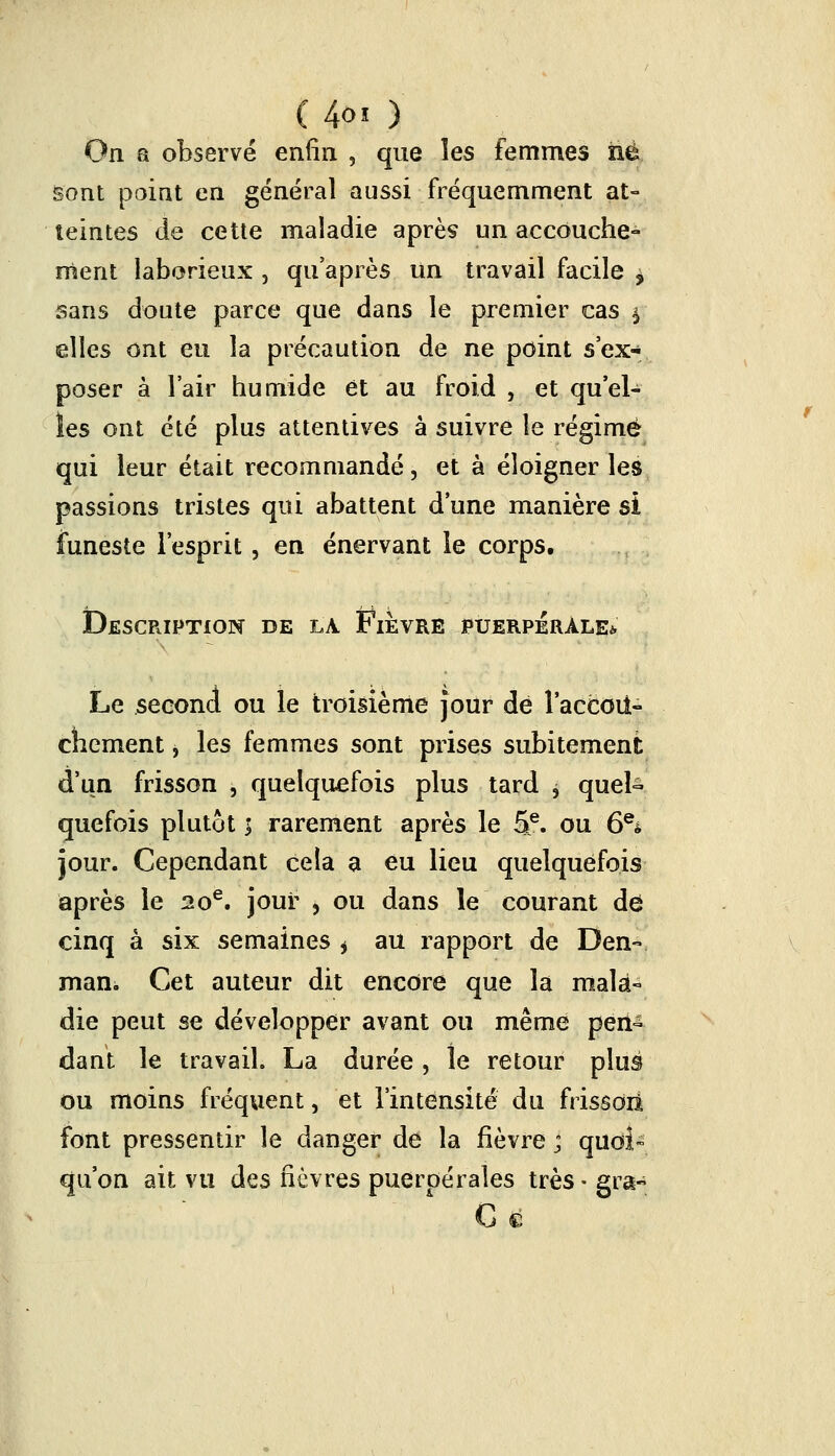 (4oi ) On a observé enfin , que les femmes né Sont point en général aussi fréquemment at- teintes de cette maladie après un accouche- ment laborieux , qu'après un travail facile > sans doute parce que dans le premier cas | elles ont eu la précaution de ne point s'ex- poser à l'air humide et au froid 5 et qu'el- les ont été plus attentives à suivre le régime qui leur était recommandé, et à éloigner les passions tristes qui abattent d'une manière si funeste l'esprit, en énervant le corps. Description de la Fièvre puerpérale*. Le second ou le troisième jour de l'accoit- chement, les femmes sont prises subitement d'un frisson , quelquefois plus tard j quel- quefois plutôt > rarement après le 5e. ou 6e* jour. Cependant cela a eu lieu quelquefois après le 20e. jour , ou dans le courant dei cinq à six semaines * au rapport de Den- man. Cet auteur dit encore que la mala- die peut se développer avant ou même pen- dant le travail. La durée , le retour plus ou moins fréquent, et l'intensité du frissoii font pressentir le danger de la fièvre ; quoi™ qu'on ait vu des fièvres puerpérales très ■ gra- G €