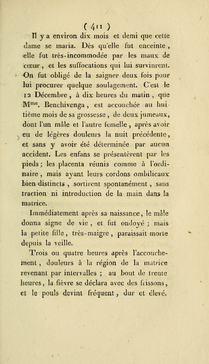 (4» ) Il y a environ dix mois et demi que celte dame se maria. Dès qu'elle fut enceinte , elle fut très-incommodée par les maux de cœur, et les suffocations qui lui survinrent, On fut obligé de la saigner deux fois pour lui procurer quelque soulagement. C'est le \i Décembre , à dix heures du malin , que Mme. Benchivenga , est accouchée au hui- tième mois de sa grossesse , de deux jumeaux, dont l'un mâle et l'autre femelle , après avoir eu de légères douleurs la nuit précédente, et sans y avoir été déterminée par aucun accident. Les enfans se présentèrent par les pieds; les placenta réunis comme à l'ordi- naire , mais ayant leurs cordons ombilicaux bien distincts , sortirent spontanément , sans traction ni introduction de la main dans la matrice. Immédiatement après sa naissance, le mâle donna signe de vie , et fut ondoyé ; mais la petite fille, très-maigre, paraissait morte depuis la veille. Trois ou quatre heures après l'accouche- ment , douleurs à la région de la matrice revenant par intervalles ; au bout de trente heures, la fièvre se déclara avec des frissons, et le pouls devint fréquent, dur et élevé.