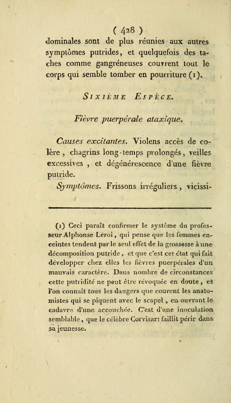 ( 4^8 ) Nominales sont de plus reunies aux autres symptômes putrides, et quelquefois des ta- ches comme gangreneuses couTrent tout le corps qui semble tomber en pourriture (i)„ Sixième Espèce» Fièvre puerpérale ataxique* Causes excitantes. Vioîens accès de co- lère , chagrins long-temps prolongés, veilles excessives , et dégénérescence d'une fièvre putride. Symptômes, Frissons irréguliers, vicissi- (i) Ceci paraît confirmer le système du profes- seur Alphonse Léroi, qui pense que les femmes en- ceintes tendent parle seul effet de ia grossesse à une décomposition putride , et que c'est cet état qui fait développer chez elles les lièvres puerpérales d'un mauvais caractère. Dans nombre de circonstances cette putridité ne peut èire révoquée en doute , et l'on connaît tous les dangers que courent les anato- inistes qui se piquent avec le scapel , en ouvrant le cadavre d'une accouchée. C*est d'une inoculation semblable, que le célèbre Corvisart faillit périr dans £a Jeunesse.