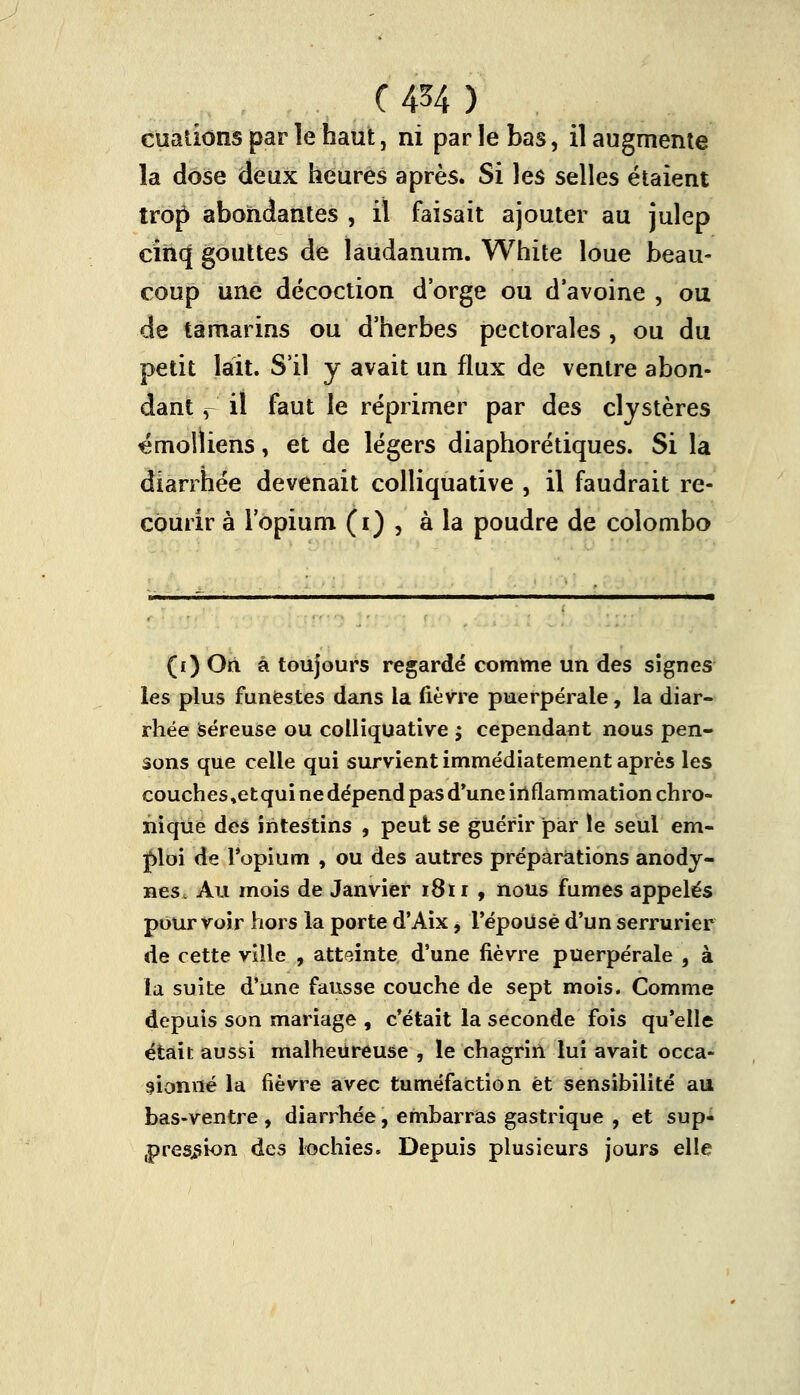 (AH) cuations par le haut, ni parle bas, il augmente la dose deux heures après. Si les selles étaient trop abondantes , il faisait ajouter au julep cinq gouttes de laudanum. White loue beau- coup une décoction d'orge ou d'avoine , ou de tamarins ou d'herbes pectorales , ou du petit lait. S'il y avait un flux de ventre abon- dant , il faut le réprimer par des cljstères émolliens, et de légers diaphorétiques. Si la diarrhée devenait colliquative , il faudrait re- courir à l'opium (i) , à la poudre de colombo (i) On à toujours regardé comme un des signes les plus funestes dans la fièvre puerpérale, la diar- rhée séreuse ou colliquative ; cependant nous pen- sons que celle qui survient immédiatement après les couches,etqui ne dépend pas d'une inflammation chro- nique des intestins , peut se guérir par le seul em- ploi de l'opium , ou des autres préparations anody- nes. Au mois de Janvier 1811 , nous fumes appelés pourvoir hors la porte d'Aix, l'époUsè d'un serrurier de cette ville , atteinte d'une fièvre puerpérale , à la suite d'une fausse couche de sept mois. Comme depuis son mariage , c'était la seconde fois qu'elle était aussi malheureuse , le chagrin lui avait occa- sionné la fièvre avec tuméfaction et sensibilité au bas-ventre , diarrhée, embarras gastrique , et sup- pression des lochies. Depuis plusieurs jours elle