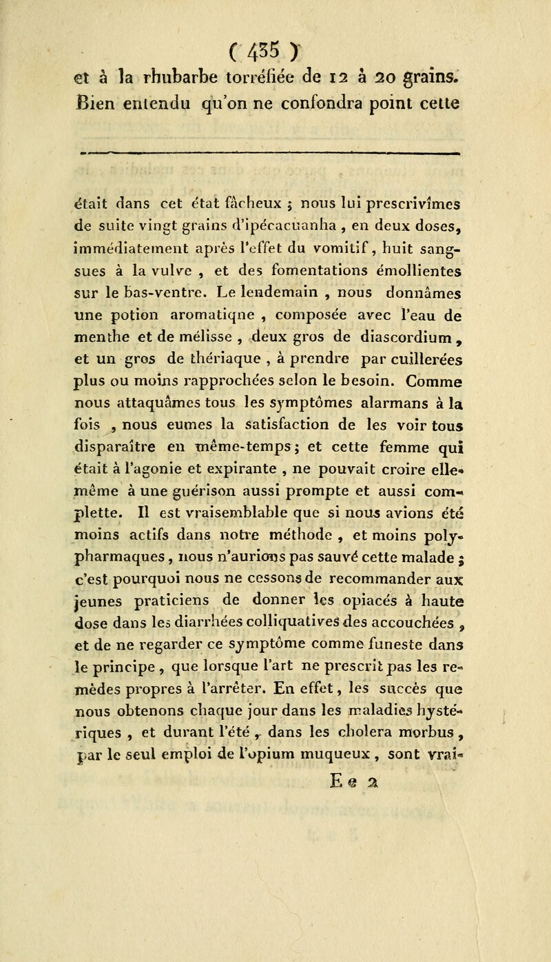 et à la rhubarbe torréfiée de 12 a 20 grains. Bien entendu qu'on ne confondra point cette était dans cet état fâcheux 5 nous lui prescrivîmes de suite vingt grains d'ipécacuanha , en deux doses, immédiatement après l'effet du vomitif, huit sang- sues à la vulve , et des fomentations émollientes sur le bas-ventre. Le lendemain , nous donnâmes une potion aromatiqne , composée avec l'eau de menthe et de mélisse , deux gros de diascordium , et un gros de thériaque , à prendre par cuillerées plus ou moins rapprochées selon le besoin. Comme nous attaquâmes tous les symptômes alarmans à la fois 9 nous eûmes la satisfaction de les voir tous disparaître en même-temps; et cette femme qui était à l'agonie et expirante , ne pouvait croire elle» même à une guérison aussi prompte et aussi com- plette. Il est vraisemblable que si nous avions été moins actifs dans notre méthode , et moins poly« pharmaques, nous n'aurions pas sauvé cette malade ; c'est pourquoi nous ne cessons de recommander aux jeunes praticiens de donner les opiacés à haute dose dans les diarrhées colliquativeS des accouchées , et de ne regarder ce symptôme comme funeste dans le principe , que lorsque l'art ne prescrit pas les re« mèdes propres à l'arrêter. En effet, les succès que nous obtenons chaque jour dans les maladies hysté- riques , et durant l'été, dans les choiera morbus, par le seul emploi de l'opium muqueux , sont vrai*