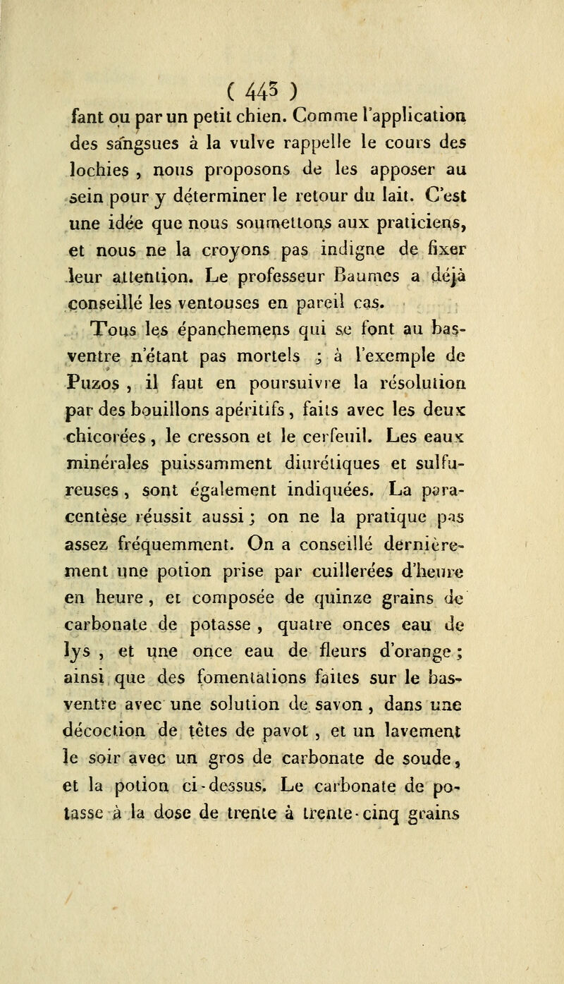 ( 445 ) fant ou par un petit chien. Comme l'application des sangsues à la vulve rappelle le cours des lochies , nous proposons de les apposer au sein pour y déterminer le retour du lait. C'est une idée que nous soumettons aux praticiens, et nous ne la croyons pas indigne de fixer leur attention. Le professeur Baumes a déjà conseillé les ventouses en pareil cas. Tous les épanchemens qui se font au bas- ventre n'étant pas mortels ; à l'exemple de Puzos , il faut en poursuivre la résolution par des bouillons apéritifs , faits avec les deux chicorées , le cresson et le cerfeuil. Les eaux minérales puissamment diurétiques et sulfu- reuses , sont également indiquées. La para- centèse réussit aussi ; on ne la pratique p-is assez fréquemment. On a conseillé dernière- ment une potion prise par cuillerées d'heure en heure, et composée de quinze grains de carbonate de potasse , quatre onces eau de lys , et une once eau de fleurs d'orange ; ainsi que des fomentations faites sur le bas- ventre avec une solution de savon, dans une décoction de têtes de pavot , et un lavement Je soir avec un gros de carbonate de soude, et la potion ci-dessus. Le carbonate de po- tasse à la dose de trente à trente-cinq grains