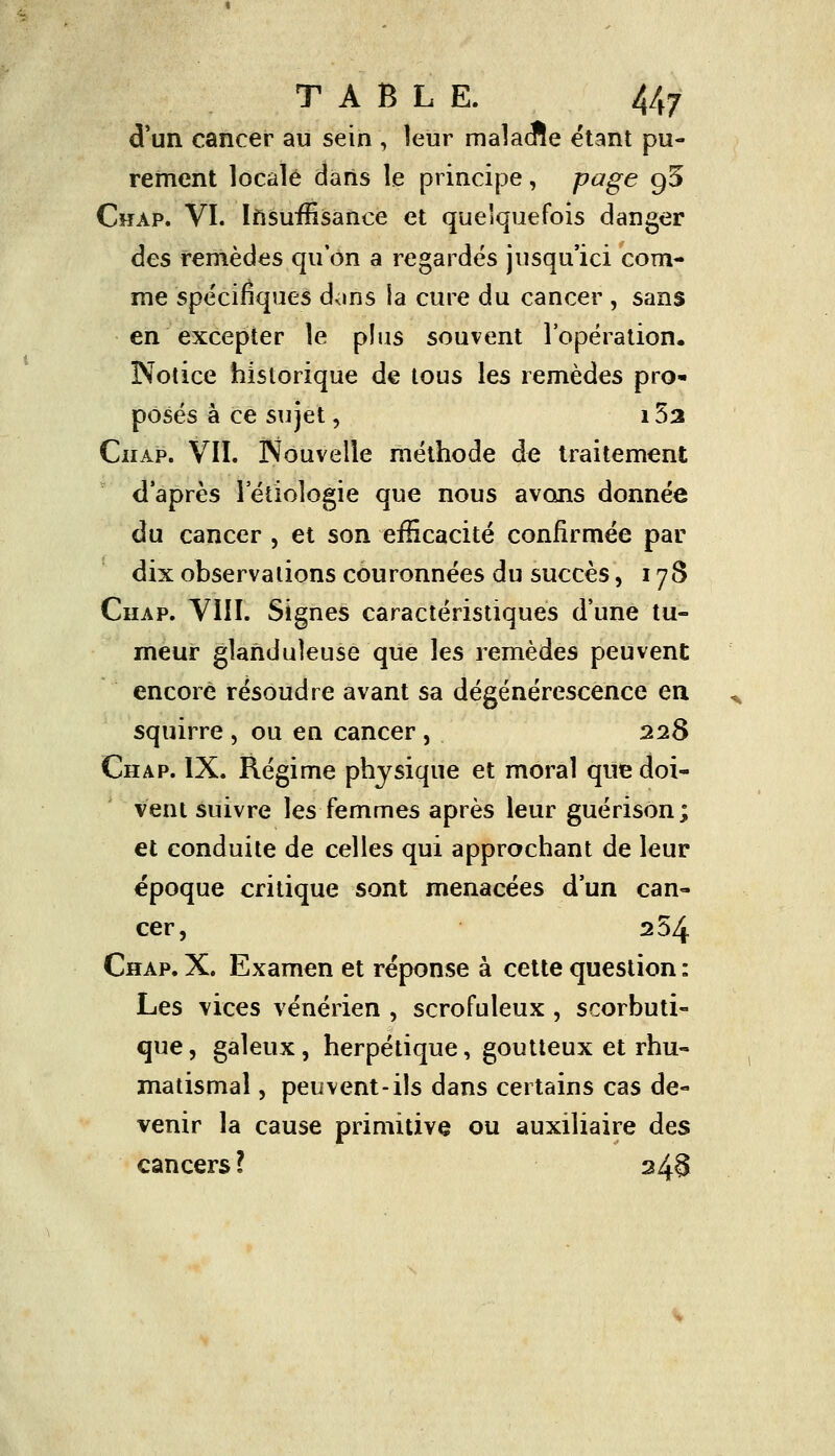 d'un cancer au sein , leur malacRe étant pu- rement locale daris le principe, page g5 Chap. VI. Insuffisance et quelquefois danger des remèdes qu'on a regardés jusqu'ici com- me spécifiques dans la cure du cancer , sans en excepter le plus souvent l'opération. Notice historique de tous les remèdes pro- posés à ce sujet, i5a Chap. VII. Nouvelle méthode de traitement d'après 1 etiologie que nous avons donnée du cancer , et son efficacité confirmée par dix observations couronnées du succès, 178 Chap. VIII. Signes caractéristiques d'une tu- meur glanduleuse que les remèdes peuvent encore résoudre avant sa dégénérescence en squirre , ou en cancer, 228 Chap. IX. Régime physique et moral que doi- vent suivre les femmes après leur guérison; et conduite de celles qui approchant de leur époque critique sont menacées d'un can- cer, 254 Chap. X. Examen et réponse à cette question : Les vices vénérien , scrofuleux, scorbuti- que , galeux, herpétique, goutteux et rhu- matismal , peuvent-ils dans certains cas de- venir la cause primitive ou auxiliaire des cancers ? 248