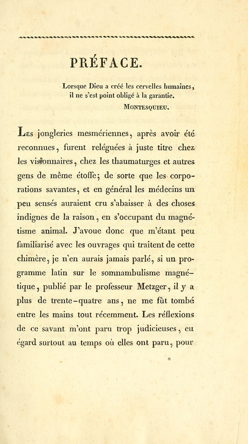 PRÉFACE. Lorsque Dieu a créé les cervelles humaines, il ne s'est point obligé à la garantie. Montesquieu. ES jongleries mesmeriennes, après avoir ete reconnues, furent reléguées à juste titre chez les visionnaires, chez les thaumaturges et autres gens de même étoffe^ de sorte que les corpo- rations savantes, et en général les médecins un peu sensés auraient cru s'abaisser à des choses indignes de la raison, en s'occupant du magné- tisme animal. J'avoue donc que m'étant peu familiarisé avec les ouvrages qui traitent de cette chimère, je n'en aurais jamais parlé, si un pro- gramme latin sur le somnambulisme magné- tique, publié par le professeur Metzger, il y a plus de trente-quatre ans, ne me fàt tombé entre les mains tout récemment. Les réflexions de ce savant m'ont paru trop judicieuses, eu égard surtout au temps où elles ont paru, pour