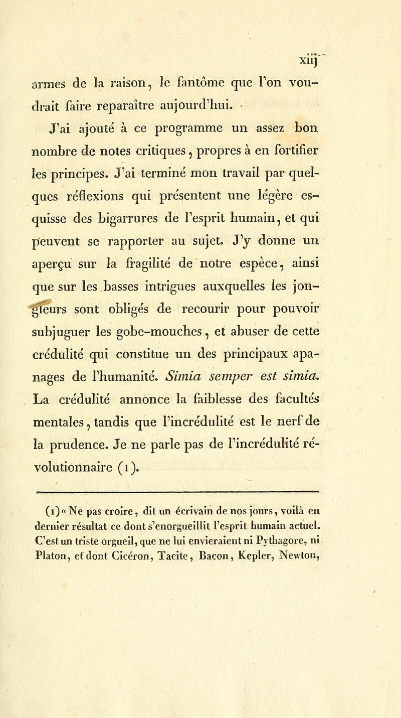 xuj armes de la raison, le fantôme que Ton vou- drait faire reparaître aujourd'hui. • J''ai ajouté à ce programme un assez bon nombre de notes critiques, propres à en fortifier les principes. J'ai terminé mon travail par quel- ques réflexions qui présentent une légère es- quisse des bigarrures de l'esprit humain, et qui peuvent se rapporter au sujet. J'y donne un aperçu sur la fragihté de notre espèce, ainsi que sur les basses intrigues auxquelles les jon- ^îeurs sont obligés de recourir pour pouvoir subjuguer les gobe-mouches, et abuser de cette crédulité qui constitue un des principaux apa- nages de l'humanité. Simia semper est simia. La crédulité annonce la faiblesse des facultés mentales, tandis que l'incrédulité est le nerf de la prudence. Je ne parle pas de l'incrédulité ré- volutionnaire (i). (i) « Ne pas croire, dit un écrivain de nos jours, voilà en dernier résultat ce dont s'enorgueillit Tesprit humain actuel. C'est un triste orgueil, que ne lui envieraient ni Pythagore, ni Platon, et dont Cicéron, Tacite, Bacon, Kepler, Newton,