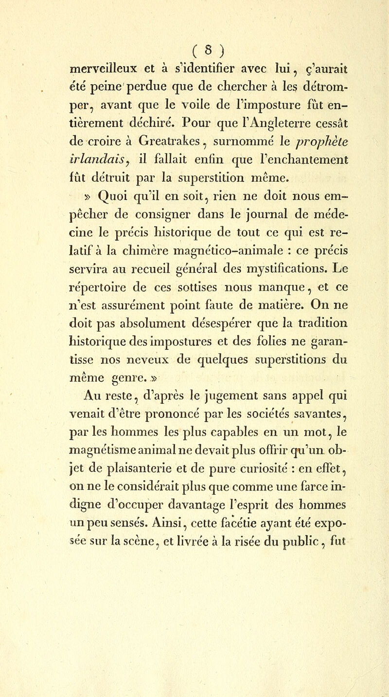 merveilleux et à s'identifier avec lui, c'aurait été' peine'perdue que de cherclier à les de'trom- per, avant que le voile de l'imposture fût en- tièrement déchiré. Pour que l'Angleterre cessât de croire à Greatrakes, surnommé le prophète irlandais y il fallait enfin que l'enchantement fût détruit par la superstition même. » Quoi qu'il en soit, rien ne doit nous em- pêcher de consigner dans le journal de méde- cine le précis historique de tout ce qui est re- latif à la chimère magnético-animale : ce précis servira au recueil général des mystifications. Le répertoire de ces sottises nous manque, et ce n'est assurément point faute de matière. On ne doit pas absolument désespérer que la tradition historique des impostures et des folies ne garan- tisse nos neveux de quelques superstitions du même genre. » Au reste, d'après le jugement sans appel qui venait d'être prononcé par les sociétés savantes, par les hommes les plus capables en un mot, le magnétisme animal ne devait plus offrir qu'un ob- jet de plaisanterie et de pure curiosité : en effet, on ne le considérait plus que comme une farce in- digne d'occuper davantage l'esprit des hommes un peu sensés. Ainsi, cette facétie ayant été expo- sée sur la scène, et livrée à la risée du public, fut