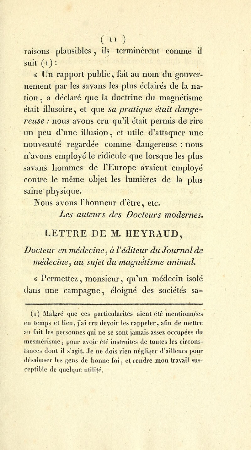 (  ) raisons plausibles, ils terminèrent comme il suit ( 1 ) : « Un rapport public, fait au nom du gouver- nement par les savans les plus e'claire's de la na- tion , a déclaré que la doctrine du magnétisme était illusoire, et que sa pratique était dange- reuse : nous avons cru qu'il était permis de rire un peu d'une illusion, et utile d'attaquer une nouveauté regardée comme dangereuse : nous n'avons employé le ridicule que lorsque les plus savans hommes de l'Europe avaient employé contre le même objet les lumières de la plus saine physique. Nous avons l'honneur d'être, etc. Les auteurs des Docteurs modernes. LETTRE DE M. HEYRAUD, Docteur en médecine, à l'éditeur du Journal de médecine y au sujet du magnétisme animal. « Permettez, monsieur, qu'un médecin isolé dans une campagne, éloigné des sociétés sa- (i) Malgré que ces particularités aient été mentionnées en temps et lieu, j'ai cru devoir les rappeler, afin de mettre au fait les personnes qui ne se sont jamais assez occupées du mesmérisme, pour avoir été instruites de toutes les circons- tances dont il s'agit. Je ne djois rien négliger d'ailleurs pour désabuser les gens de bonne foi, et rendre mon travail sus- ceptible de quelque utilité.