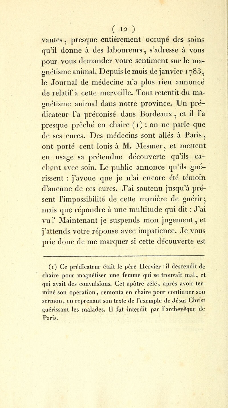 ( ^ ) vantes, presque entièrement occupe des soins qu'il donne à des laboureurs, s''adresse à vous pour vous demander votre sentiment sur le ma- gne'tisme animal. Depuis le mois de janvier 1788, le Journal de me'decine n'a plus rien annoncé de relatif à cette merveille. Tout retentit du ma- gne'tisme animal dans notre province. Un pré- dicateur Fa préconisé dans Bordeaux, et il Ta presque prêché en chaire (1) : on ne parle que de ses cures. Des médecins sont allés à Paris, ont porté cent louis à M. Mesmer, et mettent en usage sa prétendue découverte qu'ils ca- chent avec soin. Le public annonce qu'ils gué- rissent : j'avoue que je n'ai encore été témoin d'aucune de ces cures. J'ai soutenu jusqu'à pré- sent l'impossibilité de cette manière de guérir 5 mais que répondre à une multitude qui dit : J'ai vu? Maintenant je suspends mon jugement, et j'attends votre réponse avec impatience. Je vous prie donc de me marquer si cette découverte est (i) Ce prédicateur était le père Hervier : il descendit de chaire pour magnétiser ime femme qui se trouvait mal, et qui avait des convulsions. Cet apôtre zélé, après avoir ter- miné son opération, remonta en chaire pour continuer son sermon, en reprenant son texte de l'exemple de Jésus-Christ guérissant les malades. Il fut interdit par Tarchevêque de Paris.