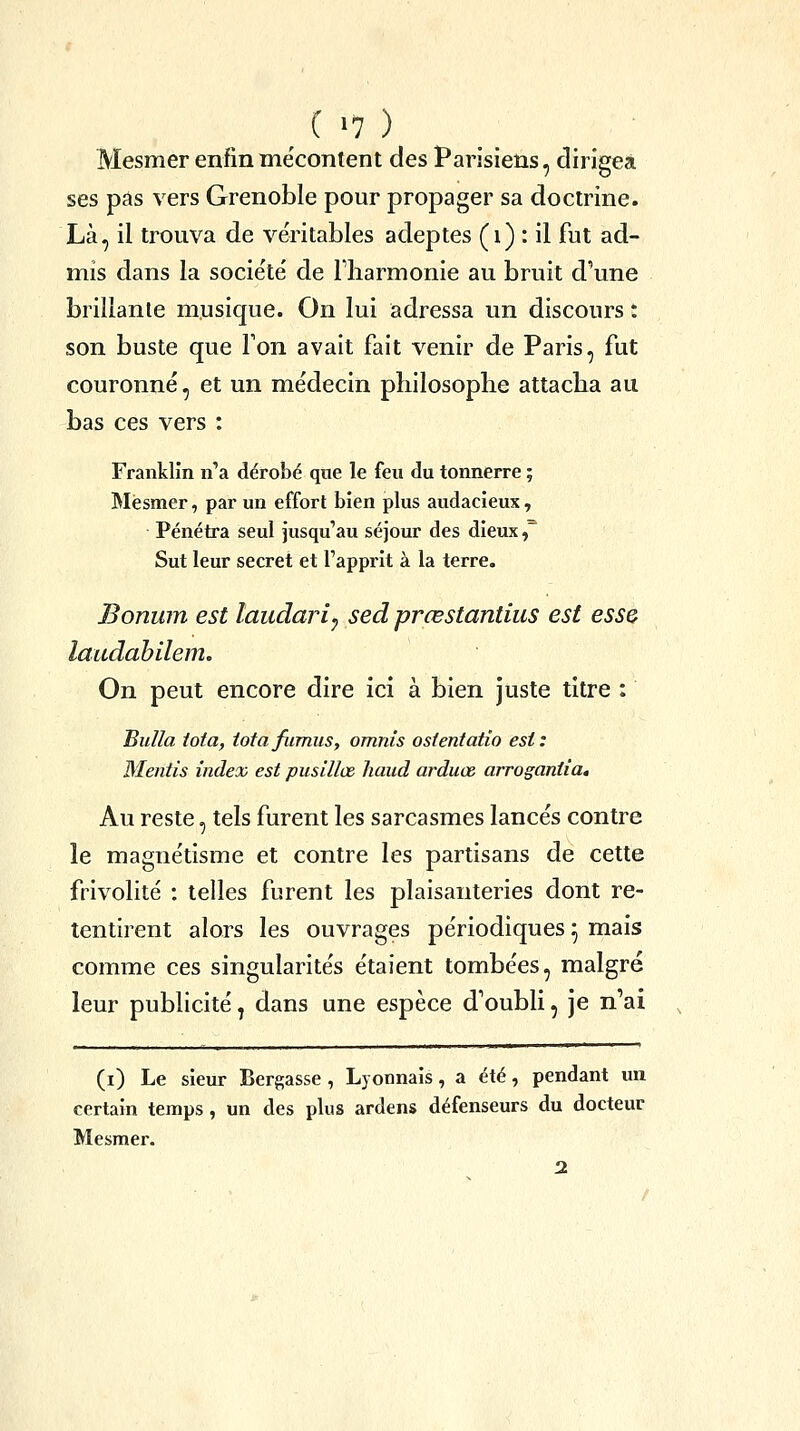 ( >7 ) Mesmer enfinme'content des Parisiens, dirigea ses pas vers Grenoble pour propager sa doctrine. Là, il trouva de véritables adeptes (i) *. il fut ad- mis dans la socie'té de Tliarmonie au bruit d'une brillante musique. On lui adressa un discours : son buste que Ton avait fait venir de Paris, fut couronné, et un médecin philosophe attacha au bas ces vers : Franklin n'a dérobé que le feu du tonnerre ; Mesmer, par un effort bien plus audacieux, Pénétra seul jusqu'au séjour des dieux, Sut leur secret et l'apprit à la terre. Bonum est laudari^ sed prœstantius est esse laudahilem. On peut encore dire ici à bien juste titre : BuUa iota, iotafiimus, omnis ostentatio est: Mentis index est pusillœ haud arduœ arrogantia. Au reste, tels furent les sarcasmes lancés contre le magnétisme et contre les partisans de cette frivolité : telles furent les plaisanteries dont re- tentirent alors les ouvrages périodiques ^ mais comme ces singularités étaient tombées, malgré leur publicité ^ dans une espèce d'oubli, je n'ai (i) Le sieur Bergasse , Lyonnais, a été, pendant un certain temps, un des plus ardens défenseurs du docteur Mesmer.