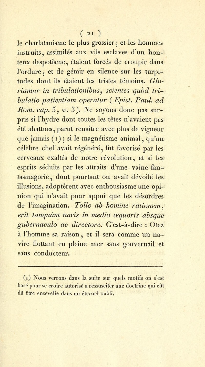 ( 2, ) le charlatanisme le plus grossier* et les hommes instruits, assimile's aux vils esclaves d'un hon- teux despotisme, étaient forcés de croupir dans Fordure, et de gémir en silence sur les turpi- tudes dont ils étaient les tristes témoins. Glo- riamur in trihulationibusy scientes qubd tri- hulatio patieniiam operatur ( Epist. Paul, ad Rom. cap. 5, v. 3). Ne soyons donc pas sur- pris si rhydre dont toutes les têtes n'avaient pas été abattues, parut renaître avec plus de vigueur que jamais (i) ^ si le magnétisme animal, qu'un célèbre chef avait régénéré, fut favorisé par les cerveaux exaltés de notre révolution, et si les esprits séduits par les attraits d'une vaine fan- tasmagorie, dont pourtant on avait dévoilé les illusions, adoptèrent avec enthousiasme une opi- nion qui n'avait pour appui que les désordres de l'imagination. Toile ab homine rationem^ erit tanquàm navis in medio œquoris absque gubernaculo ac directore. C'est-à-dire : Otez à l'homme sa raison, et il sera comme un na- vire flottant en pleine mer sans gouvernail et sans conducteur. (i) Nous verrons dans la suite sur quels motifs on s'est basé pour se croire autorisé à ressusciter une doctrine qui eût dû être ensevelie dans un éternel oubli.