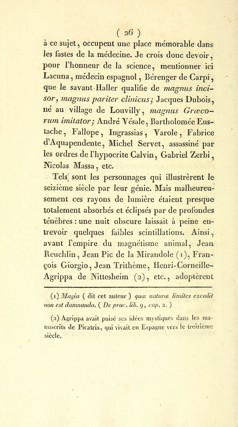 à ce sujet, occupent une place me'morable dans les fastes de la me'decine. Je crois donc devoir, pour l'honneur de la science, mentionner ici Lacuna, me'decin espagnol, Bërenger de Carpi, que le savant Haller qualifie de magnus inci- sor, magnus pariter clinicusj Jacques Dubois, né au village de Louvilly, magnus Grœco- rum imitatory André Yésale, Bartholomée Eus- îaclie, Fallope , Ingrassias , Yarole , Fabrice d'Aquapendente, Michel Servet, assassiné par les ordres de Thypocrite Calvin, Gabriel Zerbi, Nicolas Massa, etc. Tels] sont les personnages qui illustrèrent le seizième siècle par leur génie. Mais malheureu- sement ces rayons de lumière étaient presque totalement absorbés et éclipsés par de profondes ténèbres : une nuit obscure laissait à peine en- trevoir quelques faibles scintillations. Ainsi, avant Tempire du magnétisme animal, Jean Pieuchlin, Jean Pic de la Mirandole (i), Fran- çois Giorgio, Jean Trithème, Henri-Gorneille- Agrippa de Nittesheim (2), etc., adoptèrent (i) Magia ( dit cet auteur ) guœ naturœ limites excedit non est damnanda. ( De prac. lih. g, cap. 2. ) (2) Agrippa avait puisé ses idées mystiques dans les ma- nuscrits de Picati'ix, qui vivait en Espagne vers le treizième siècle.