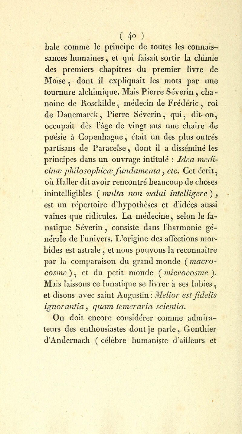 baie comme le principe de toutes les connais- sances humaines, et qui faisait sortir la chimie des premiers chapitres du premier livre de Moïse, dont il expliquait les mots par une tournure alchimique. Mais Pierre Séverin, cha- noine de Rosckilde, médecin de Fre'de'ric, roi de Danemarck, Pierre Séverin, qui, dit-on, occupait dès Page de vingt ans une chaire de poésie à Copenhague, était un des plus outrés partisans de Paracelse, dont il a disséminé les principes dans un ouvrage intitulé : Idea medi- cinœ phdosophicœj'undamenta y etc. Cet écrit, où Ha lier dit avoir rencontré beaucoup de choses inintelligibles ( multa non valut intelligere ) , est un répertoire d^hypolhèses et d'idées aussi vaines que ridicules. La médecine, selon le fa- natique Séverin, consiste dans l'harmonie gé- nérale de l'univers. L'origine des affections mor- bides est astrale , et nous pouvons la reconnaître par la comparaison du grand monde ( macio- cosme ), et du petit monde ( microcosme ). Mais laissons ce lunatique se livrer à ses lubies, et disons avec saint Augustin : Melior estfidelis ignorantia ^ quam, temeraria scientia. On doit encore considérer comme admira- teurs des enthousiastes dont je parle, Gonthier d'Andernach ( célèbre humaniste d'ailleurs et