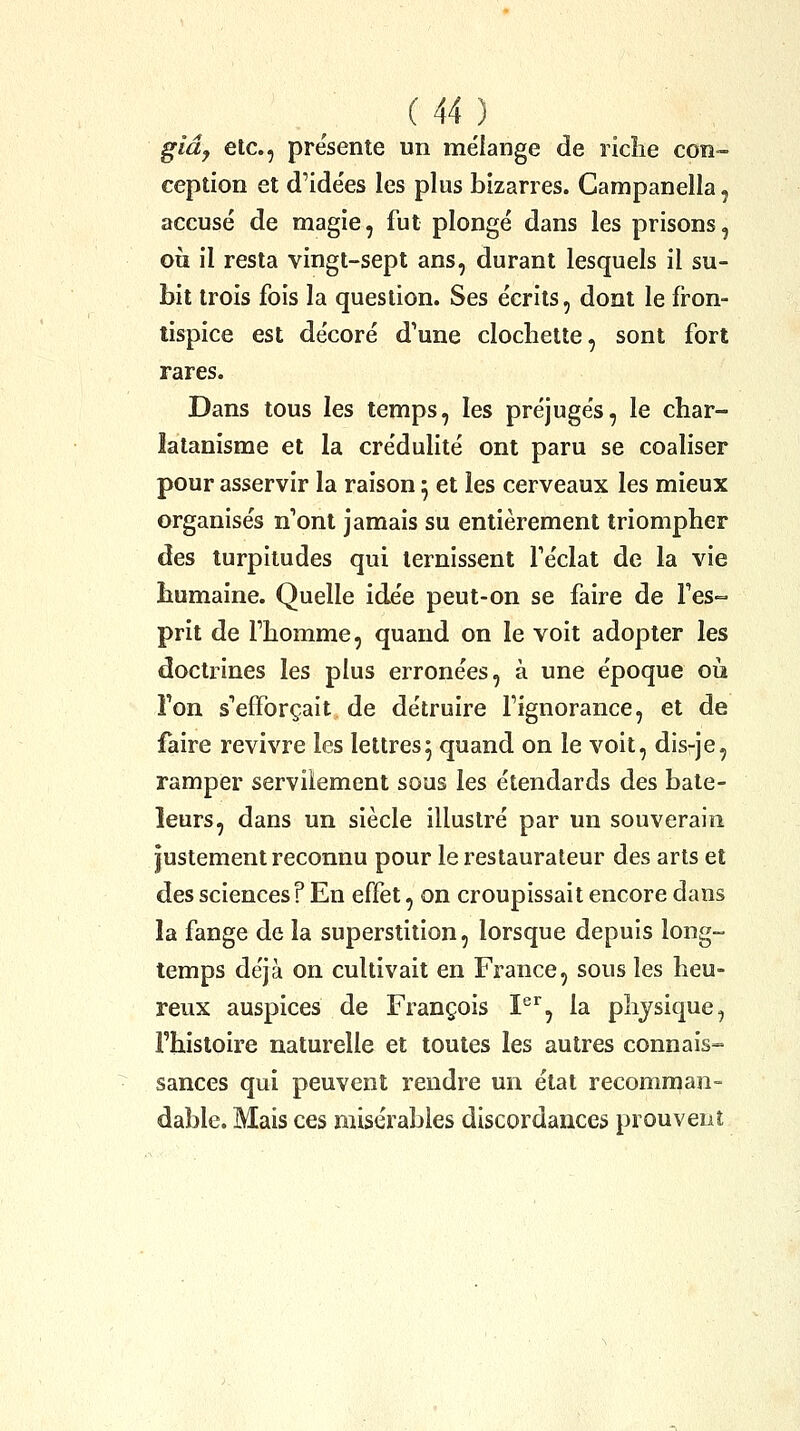 giây etc., présente un mélange de riche con- ception et d'ide'es les plus bizarres. Campanella, accusé de magie, fut plongé dans les prisons, où il resta vingt-sept ans, durant lesquels il su- bit trois fois la question. Ses écrits, dont le fron- tispice est décoré d'une clochette, sont fort rares. Dans tous les temps, les préjugés, le char- latanisme et la crédulité ont paru se coaliser pour asservir la raison 5 et les cerveaux les mieux organisés n'ont jamais su entièrement triompher des turpitudes qui ternissent Téclat de la vie humaine. Quelle idée peut-on se faire de Tes- prit de Thomme, quand on le voit adopter les doctrines les plus erronées, à une époque où Ton s'efforçait de détruire l'ignorance, et de faire revivre les lettres5 quand on le voit, dis-je, ramper servilement sous les étendards des bate- leurs, dans un siècle illustré par un souverain justement reconnu pour le restaurateur des arts et des sciences? En effet, on croupissait encore dans la fange de la superstition, lorsque depuis long- temps déjà on cultivait en France, sous les heu- reux auspices de François I®^, la physique, l'histoire naturelle et toutes les autres connais-- sances qui peuvent rendre un état recomrnan- dable. Mais ces misérables discordances prouvent