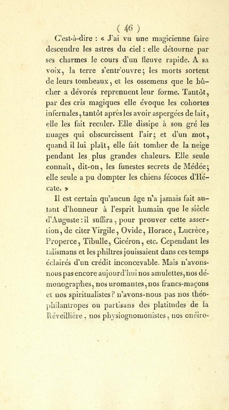 Cest-à-dire : « J'ai vu une magicienne faire descendre les astres du ciel : elle détourne par ses charmes le cours d'un fleuve rapide. A sa voix, la terre s'entr'ouvrej les morts sortent de leurs tombeaux, et les ossemens que le bû- cher a dévore's reprennent leur forme. Tantôt, par des cris magiques elle évoque les cohortes infernales, tantôt après les avoir asperge'es de lait, elle les fait reculer. Elle dissipe à son gré les nuages qui obscurcissent fair^ et d'un mot, quand il lui plaît, elle fait tomber de la neige pendant les plus grandes chaleurs. Elle seule connaît, dit-on, les funestes secrets de Médée^ elle seule a pu dompter les chiens fécoces d'Hé- cate. » Il est certain qu*'aucun âge n''a jamais fait au- tant d'honneur à l'esprit humain que le siècle d'Auguste : il suffira, pour prouver cette asser- tion, de citer Yirgile, Ovide, Horace,^ Lucrèce ; Properce, Tibulle, Gicéron, etc. Cependant les talismans et les philtres jouissaient dans ces temps éclairés d'un crédit inconcevable. Mais n'avons- noHs pas encore aujourd'hui nos amulettes,nos dé- moaographes, nos uromantes,nos francs-maçons et nos spiritualistes? n'avons-nous pas nos théo- philantropes ou partisans des platitudes de la Réveillière, nos phvsiognomonistes, nos onéiro-