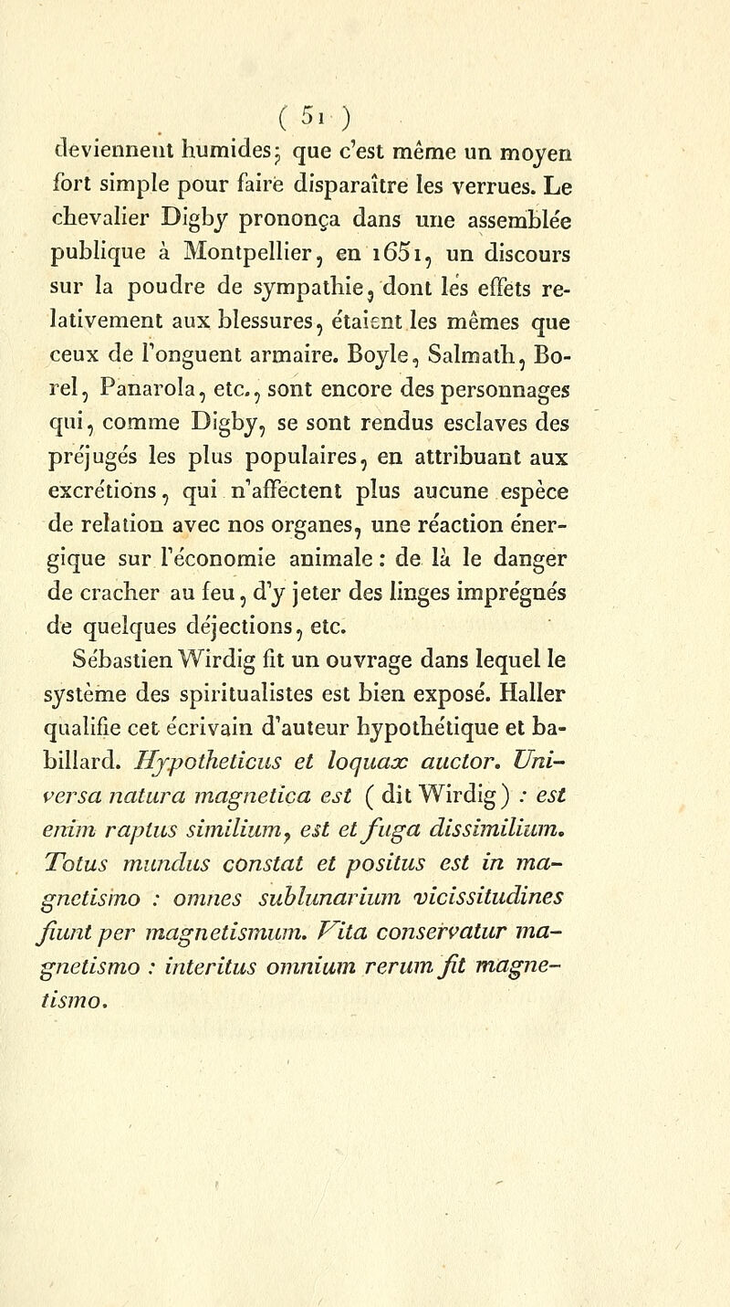 deviennent humides j que c'est même un moyen fort simple pour faire disparaître les verrues. Le chevalier Digby prononça dans une assemblée publique à Montpellier, en i65i, un discours sur la poudre de sympathie, dont les effets re- lativement aux blessures, étaient les mêmes que ceux de Fonguent armaire. Boyle, Salmath, Bo- rel, Panarola, etc., sont encore des personnages qui, comme Digby, se sont rendus esclaves des préjugés les plus populaires, en attribuant aux excrétions, qui n'affectent plus aucune espèce de relation avec nos organes, une réaction éner- gique sur féconomie animale : de là le danger de cracher au feu, d'y jeter des linges imprégnés de quelques déjections, etc. Sébastien Wirdig fit un ouvrage dans lequel le système des spiritualistes est bien exposé. Haller qualifie cet écrivain d'auteur hypothétique et ba- billard. Hjpoiheticus et loquax auctor. Uni- versa natura magnetica est (dit Wirdig) ; est enim raptus similiiim^ est etfuga dissîmilîum. Totus mundiis constat et positus est in ma- gnetisino : omnes suhlunarium vicissitudines fiant per magnetismum. J^ita conservatur ma- gnetismo : interitus omnium rermnfit magne- tismo.