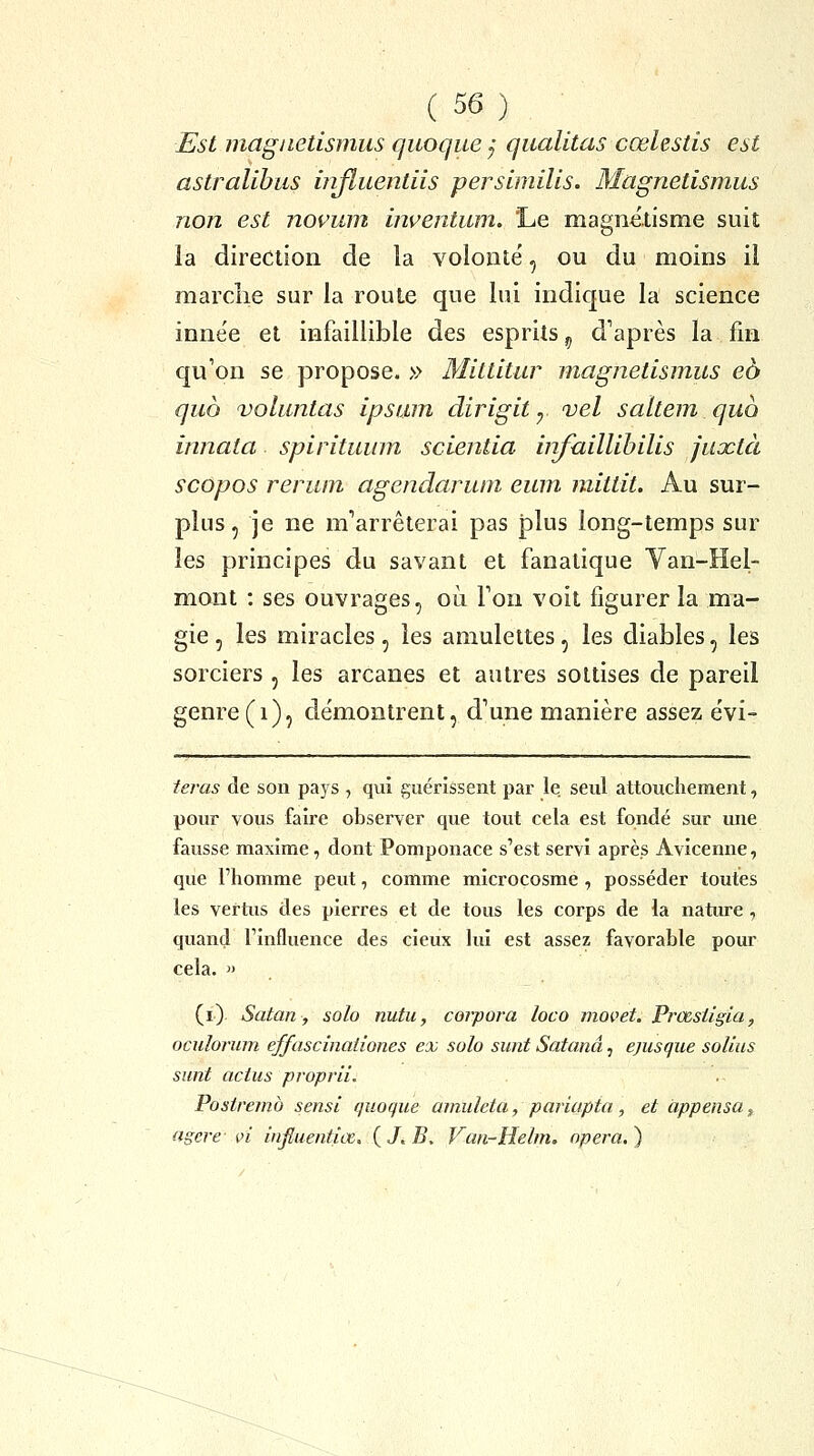 Est magiietismus cjuoque y qualitas cœhstis est astralibus injîuentiis perslmilis. Magnetismus non est novum hwentum. 'Le magnétisme suit la direction de la volonté', ou du moins il marche sur la roule que lui indique la science innée et infaillible des esprits ^ d'après la fin qu'on se propose. » Mittitur magnetismus eb quo voluntas Ipsum dirigit y vel saltem quo innata spirituum scientia bifuillihilis juxtà scôpos rerum agendarum eum mittit. Au sur- plus, je ne m'arrêterai pas plus long-temps sur les principes du savant et fanatique Van-Hel- mont : ses ouvrages, où Ton voit figurer la ma- gie 5 les miracles, les amulettes, les diables, les sorciers , les arcanes et autres sottises de pareil genre (i)5 de'montrent, d'une manière assez évi- teras de son pays , qui guérissent par le. seul attouchement, pour vous faire observer que tout cela est fondé sur une fausse maxime, dont Pomponace s'est servi après Avicenne, que l'homme peut, comme microcosme , posséder toutes les vertus des pierres et de tous les corps de la nature, quand l'influence des cieux lui est assez favorable pour cela. » (i) Satan, solo nutu, corpora loco movet. Prœsiigia, ocidorum effascinationes ex solo sunt Satanâ, ejusque solius sunt actus proprii. Postremb sensi quoque amuleta, pariapta , et àppensa, agere- vi influentiœ. {J.B. Van-Helm. opéra.)