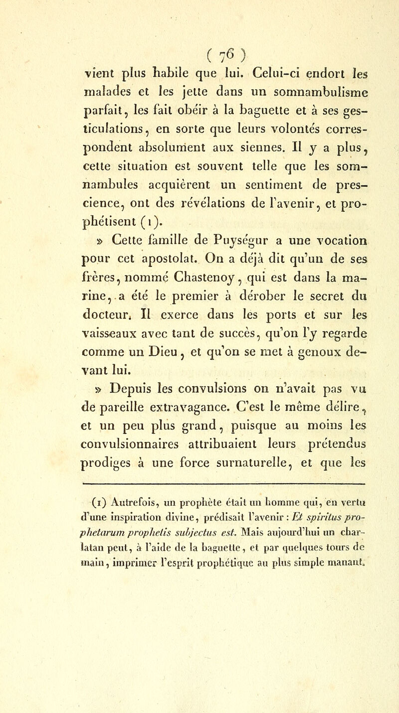 vient plus habile que lui. Celui-ci endort les malades et les jette dans un somnambulisme parfait, les fait obéir à la baguette et à ses ges- ticulations, en sorte que leurs volonte's corres- pondent absolurrient aux siennes. Il y a plus, cette situation est souvent telle que les som- nambules acquièrent un sentiment de pres- cience, ont des révélations de Favenir, et pro- phétisent (i). » Cette famille de Puységur a une vocation pour cet apostolat. On a déjà dit qu'un de ses frères, nommé Chastenoy, qui est dans la ma- rine,, a été le premier à dérober le secret du docteur* Il exerce dans les ports et sur les vaisseaux avec tant de succès, qu'on ly regarde comme un Dieu, et qu'on se met à genoux de- vant lui. » Depuis les convulsions on n'avait pas vu de pareille extravagance. C'est le même délire,^ et un peu plus grand, puisque au moins les convulsionnaires attribuaient leurs prétendus prodiges à une force surnaturelle, et que les (i) Autrefois, un prophète était un homme qui, en vertu d'une inspiration divine, prédisait l'avenir ; Et spirîius pro- phetarum prophetis subjectus est. Mais aujoiu-d'hui un char- latan peut, à l'aide de la baguette, et par quelques tours de main, imprimer l'esprit prophétique au plus simple manaut.