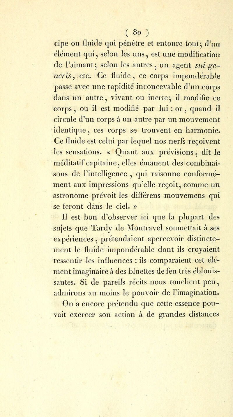 cîpe ou fluide qui pénètre et entoure tout 5 d'un e'ie'ment qui, selon les uns, est une modification de l'aimant^ selon les autres, un agent sui ge- nerisy etc. Ce fluide, ce corps imponde'rabîe passe avec une rapidité inconcevable d\in corps dans un autre, vivant ou inerte^ il modifie ce corps, ou il est modifié par lui : or, quand il circule d'un corps à un autre par un mouvement identique, ces corps se trouvent en harmonie. Ce fluide est celui par lequel nos nerfs reçoivent les sensations. « Quant aux prévisions, dit le méditatif capitaine, elles émanent des combinai- sons de l'intelligence , qui raisonne conformé- ment aux impressions qu'elle reçoit, comme un astronome prévoit les difîerens mouvemens qui se feront dans le ciel. » Il est bon d'observer ici que la plupart des sujets que Tardy de Montravel soumettait à ses expériences, prétendaient apercevoir distincte- ment le fluide impondérable dont ils croyaient ressentir les influences : ils comparaient cet élé- ment imaginaire à des bluettes de feu très éblouis- santes. Si de pareils récits nous touchent peu, admirons au moins le pouvoir de l'imagination. On a encore prétendu que cette essence pou- vait exercer son action à de grandes distances
