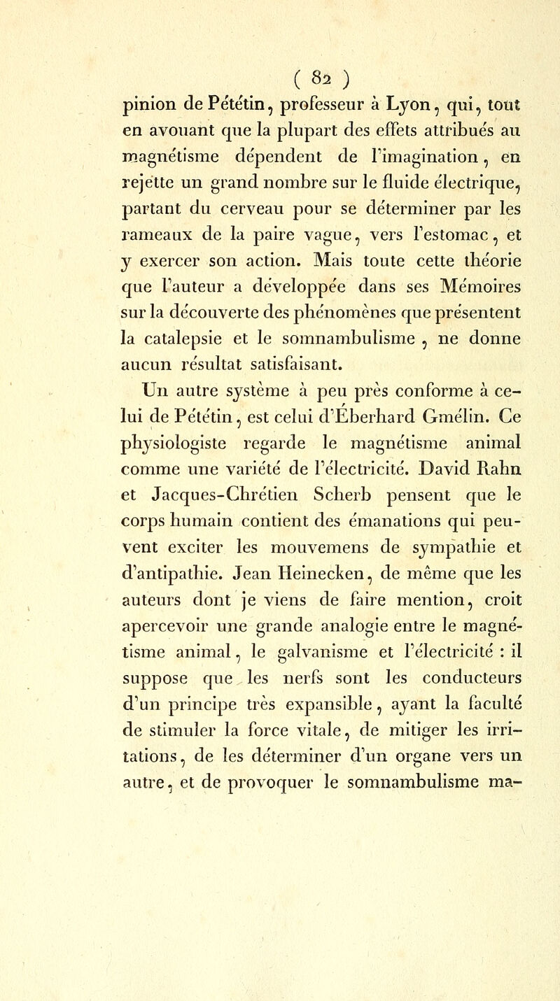 pinion de Pétëtin, professeur à Lyon, qui, tout en avouant que la plupart des effets attribués au magnétisme dépendent de Fimagination, en rejette un grand nombre sur le fluide électrique, partant du cerveau pour se déterminer par les rameaux de la paire vague, vers Testomac, et y exercer son action. Mais toute cette théorie que Fauteur a développée dans ses Mémoires sur la découverte des phénomènes que présentent la catalepsie et le somnambulisme , ne donne aucun résultat satisfaisant. Un autre système à peu près conforme à ce- lui de Pététin, est celui d'Eberhard Gmélin. Ce physiologiste regarde le magnétisme animal comme une variété de Pélectricité. David Rahn et Jacques-Chrétien Scherb pensent que le corps humain contient des émanations qui peu- vent exciter les mouvemens de sympathie et d'antipathie. Jean Heinecken, de même que les auteurs dont je viens de faire mention, croit apercevoir une grande analogie entre le magné- tisme animal, le galvanisme et Pélectricité : il suppose que les nerfs sont les conducteurs d'un principe très expansible, ayant la faculté de stimuler la force vitale, de miliger les irri- tations, de les déterminer d'un organe vers un autre, et de provoquer le somnambulisme ma-