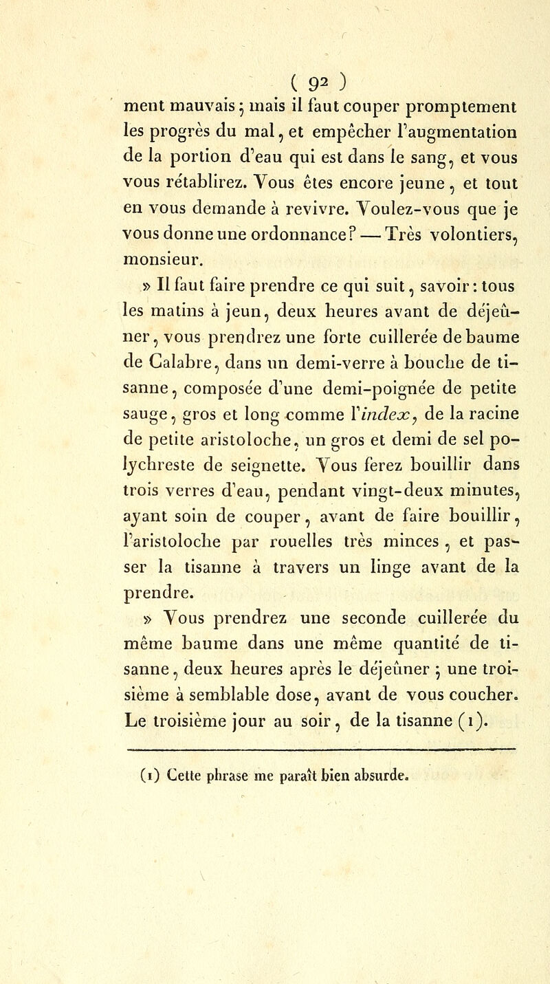 ment mauvais 5 mais il faut couper promplement les progrès du mal, et empêcher l'augmentation de la portion d'eau qui est dans le sang, et vous vous rétablirez. Vous êtes encore jeune, et tout en vous demande à revivre. Youlez-vous que je vous donne une ordonnance? — Très volontiers, monsieur. » Il faut faire prendre ce qui suit, savoir: tous les matins à jeun, deux heures avant de déjeii- ner,vous prendrez une forte cuillere'e de baume de Galabre, dans un demi-verre à bouche de ti- sanne, compose'e d'une demi-poigne'e de petite sauge, gros et long comme Vindeoc^ de la racine de petite aristoloche, un gros et demi de sel po- Ijchreste de seignette. Tous ferez bouillir dans trois verres d'eau, pendant vingt-deux minutes, ayant soin de couper, avant de faire bouillir, l'aristoloche par rouelles très minces , et pas- ser la tisanne à travers un linge avant de la prendre. » Vous prendrez une seconde cuillere'e du même baume dans une même quantité de ti- sanne, deux heures après le déjeûner \ une troi- sième à semblable dose, avant de vous coucher. Le troisième jour au soir, de la tisanne (1). (i) Cette phrase me paraît bien absurde.