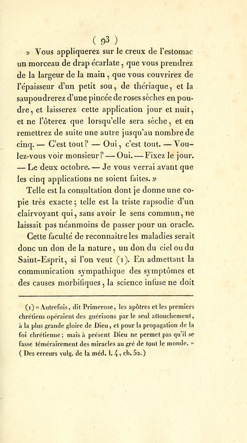» Vous appliquerez sur le creux de restomac un morceau de drap écarlate, que vous prendrez de la largeur de la main , que vous couvrirez de Te'paisseur d'un petit sou, de the'riaque, et la saupoudrerez d'une pince'e de roses sèches en pou- dre, et laisserez cette application jour et nuit, et ne l'ôterez que lorsqu'elle sera sèche, et en remettrez de suite une autre jusqu'au nombre de cinq. — C'est tout? — Oui, c'est tout. —Vou- lez-vous voir monsieur ? —> Oui. — Fixez le jour. — Le deux octobre. — Je vous verrai avant que les cinq applications ne soient faites. » Telle est la consultation dont je donne une co- pie très exacte ^ telle est la triste rapsodie d'un clairvoyant qui, sans avoir le sens commun, ne laissait pas ne'anmoins de passer pour un oracle. Cette faculté de reconnaître les maladies serait donc un don de la nature, un don du ciel ou du Saint-Esprit, si l'on veut (i). En admettant la communication sympathique des symptômes et des causes morbifiques , la science infuse ne doit (i) «Autrefois, dit Primerose, les apôtres et les premiers chrétiens opéraient des guérisons par le seul attouchement, à la plus grande gloire de Dieu, et pour la propagation de la foi chrétienne ; mais à présent Dieu ne permet pas qu'il se fasse témérairement des miracles au gré de tout le monde. » ( Des erreurs vulg, de la méd, 1, 4? ch. 52.)