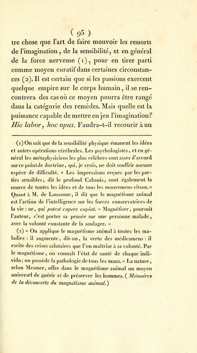 tre chose que Fart de faire mouvoir les ressorts de l'imagination , de la sensibilité, et en ge'ne'ral de la force nerveuse ( i ), pour en tirer parti comme moyen curatif dans certaines circonstan- ces (2). Il est certain que si les passions exercent quelque empire sur le corps humain, il se ren- contrera des cas où ce moyen pourra être rangé dans la catégorie des remèdes. Mais quelle est la puissance capable démettre en jeu l'imagination? Hic lahoVy hoc opus. Faudra-t-il recourir à un (i) On sait que de la sensibilité physique émanent les idées et autres opérations cérébrales. Les psychologistes, et en gé- néral les métaphysiciens les plus célèbres sont assez d'accord sur ce point de doctrine, qui, je crois, ne doit souffrir aucune espèce de difficulté, (f Les impressions reçues par les par- ties sensibles, dit le profond Cabanis, sont également la source de toutes les idées et de tous les mouvemens vitaux.» Quant à M. de Lausanne, il dit que le magnétisme animal est l'action de l'intelligence sur les forces conservatrices de la vie : or, qui potest capere capial. « Magnétiser, poursuit l'auteur, c'est porter sa pensée sur une personne malade, avec la volonté constante de la soulager. » (2) « On applique le magnétisme animal à toutes les ma- ladies : il augmente, dit-on, la vertu des médicamens : il excite des crises salutaires que l'on maîtrise à sa volonté. Par le magnétisme, on connaît l'état de santé de chaque indi- vidu; on possède la pathologie de tous les maux. » La nature, selon Mesmer, offre dans le magnétisme animal un moyen universel de guérir et de préserver les hommes. ( Mémoire» de la découverte du magnétisme animal. )
