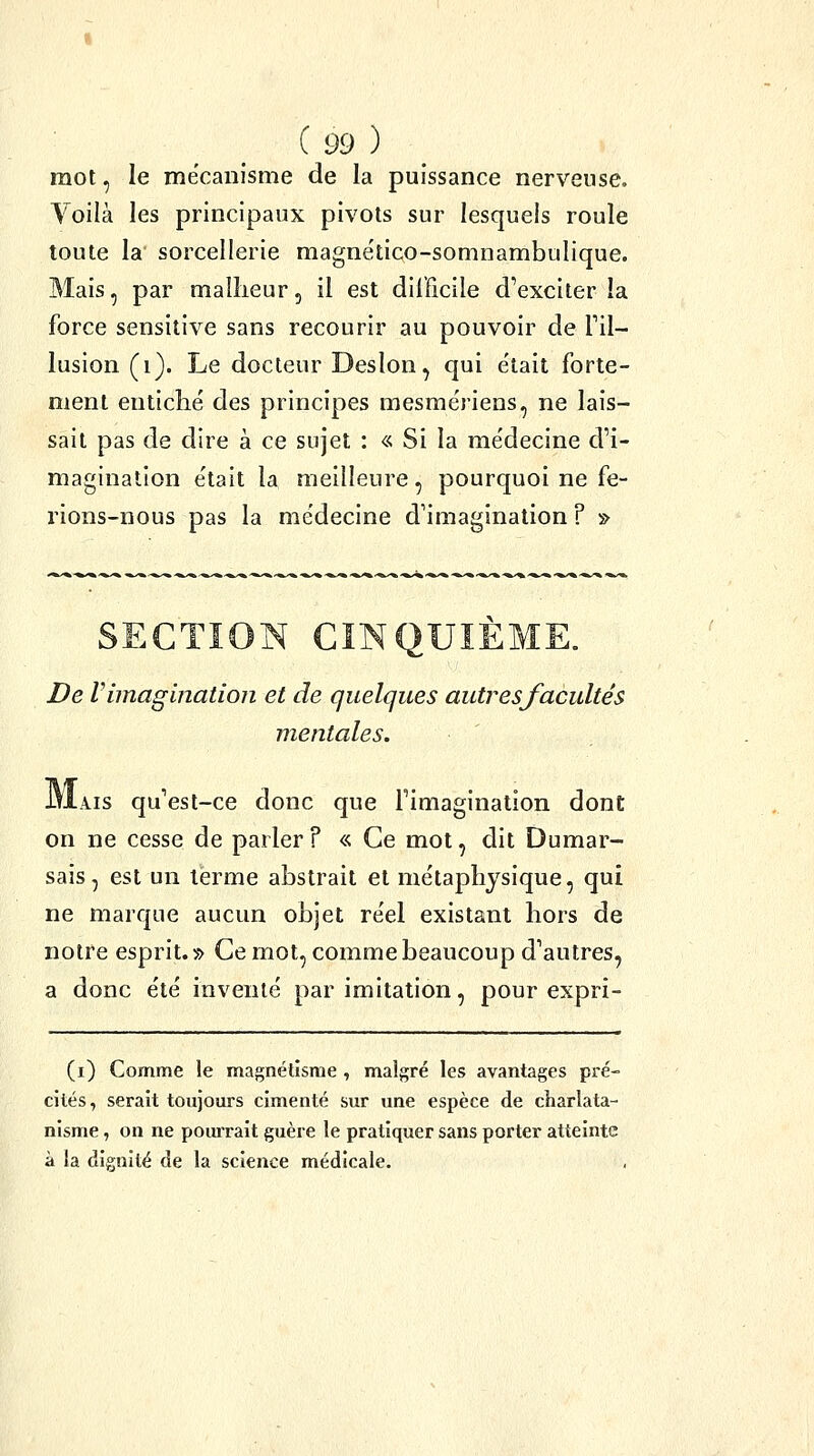 mot, le mécanisme de la puissance nerveuse. Voilà les principaux pivots sur lesquels roule toute la sorcellerie magnético-somnambulique. Mais, par mailieur, il est difficile d'exciter la force sensitive sans recourir au pouvoir de l'il- lusion (i). Le docteur Deslon, qui e'tait forte- ment entiché des principes mesmëriens, ne lais- sait pas de dire à ce sujet : « Si la me'decine d'i- magination e'tait la meilleure, pourquoi ne fe- rions-nous pas la médecine d'imagination ? ■» De V imagination et de quelques autres facultés mentales. IYIais qu'est-ce donc que l'imagination dont on ne cesse de parler F « Ce mot, dit Dumar- sais, est un terme abstrait et métaphysique, qui ne marque aucun objet réel existant hors de notre esprit.» Ce mot, comme beaucoup d'autres, a donc été inventé par imitation, pour expri- (i) Comme le magnétisme , malgré les avantages pré- cités, serait toujours cimenté sur une espèce de charlata- nisme , on ne pom'rait guère le pratiquer sans porter atteinte à la dignité de la science médicale.