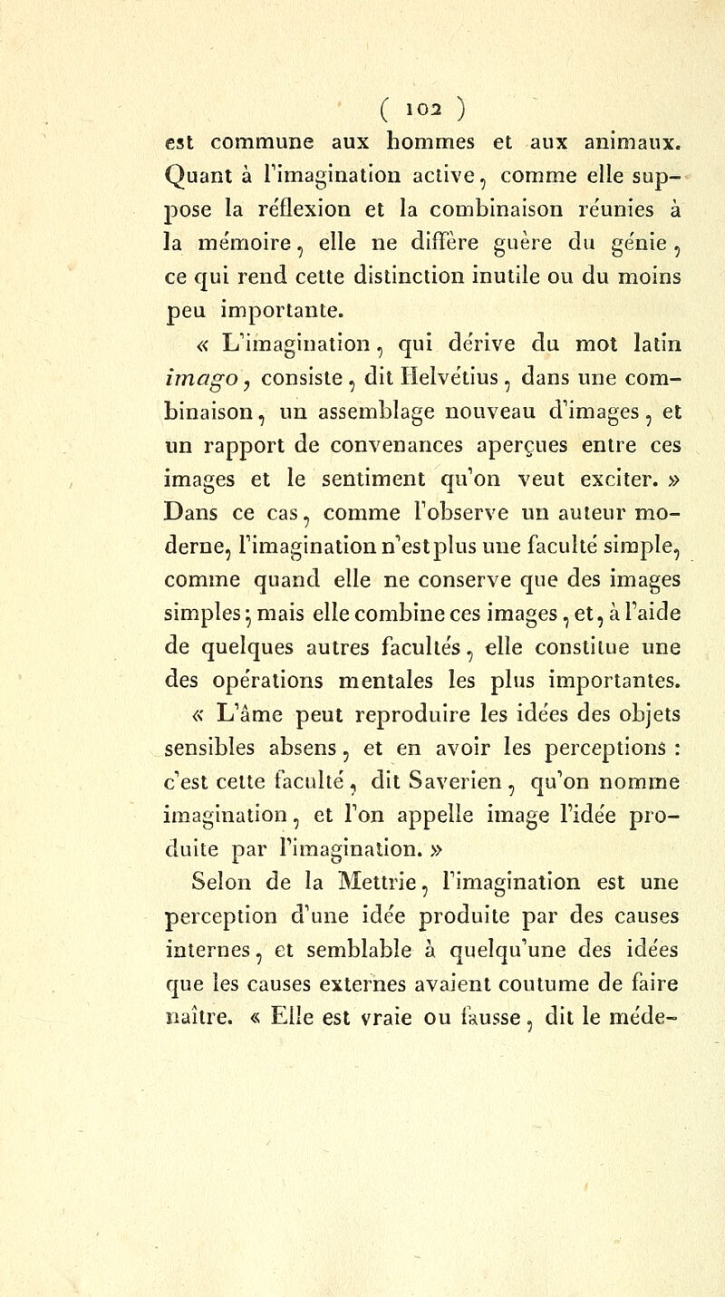 est commune aux hommes et aux animaux. Quant à rimaginatlon active, comme elle sup- pose la re'flexion et la combinaison re'unies à la me'moire, elle ne diffère guère du génie , ce qui rend cette distinction inutile ou du moins peu importante. « L'imagination, qui de'rive du mot latin imago, consiste , dit lielvétius , dans une com- binaison, un assemblage nouveau d'images, et un rapport de convenances aperçues entre ces images et le sentiment qu'on veut exciter. » Dans ce cas, comme Tobserve un auteur mo- derne, l'imagination n'estplus une faculté simple, comme quand elle ne conserve que des images simples • mais elle combine ces images, et, à l'aide de quelques autres faculte's, elle constitue une des ope'rations mentales les plus importantes. « L'âme peut reproduire les ide'es des objets sensibles absens, et en avoir les perceptions : c'est cette faculté, dit Saverien, qu'on nomme imagination, et Ton appelle image l'idée pro- duite par l'imagination. » Selon de la Mettrie, l'imagination est une perception d'une idée produite par des causes internes, et semblable a quelqu'une des idées que les causes externes avaient coutume de faire naître. « Elle est vraie ou ikusse, dit le méde-