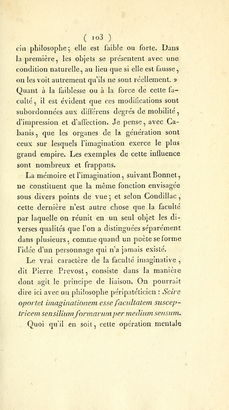 ciii philosophe^ elle est faible ou forte. Dans la première, les objets se pre'sentent avec une condition naturelle, au lieu que si elle est fausse, on les voit autrement qu'ils ne sont réellement, » Quant à la faiblesse ou à la force de celte fa- culté, il est évident que ces modifications sont subordonnées aux différens degrés de mobilité, d'impression et d'affection. Je pense, avec Ca- banis , que les organes de la génération sont ceux sur lesquels l'imagination exerce le plus grand empire. Les exemples de cette influence sont nombreux et frappans. La mémoire et l'imagination, suivant Bonnet, ne constituent que la même fonction envisagée sous divers points de vue 5 et selon Gondillac, cette dernière n'est autre chose que la faculté par laquelle on réunit en un seul objet les di- verses qualités que l'on a distinguées séparément dans plusieurs, comme quand un poète se forme ridée d'un personnage qui n'a jamais existé. Le vrai caractère de la facuhé iraaginalive , dit Pierre Prévost, consiste dans la manière dont agit le principe de liaison. On pourrait dire ici avec un philosophe péripatélicien : Scire oporteL imaginationeni esse facultatem suscep- tricem sensiliumformariimper médium sensiim. Quoi qu'il en soit, cette opération mentale