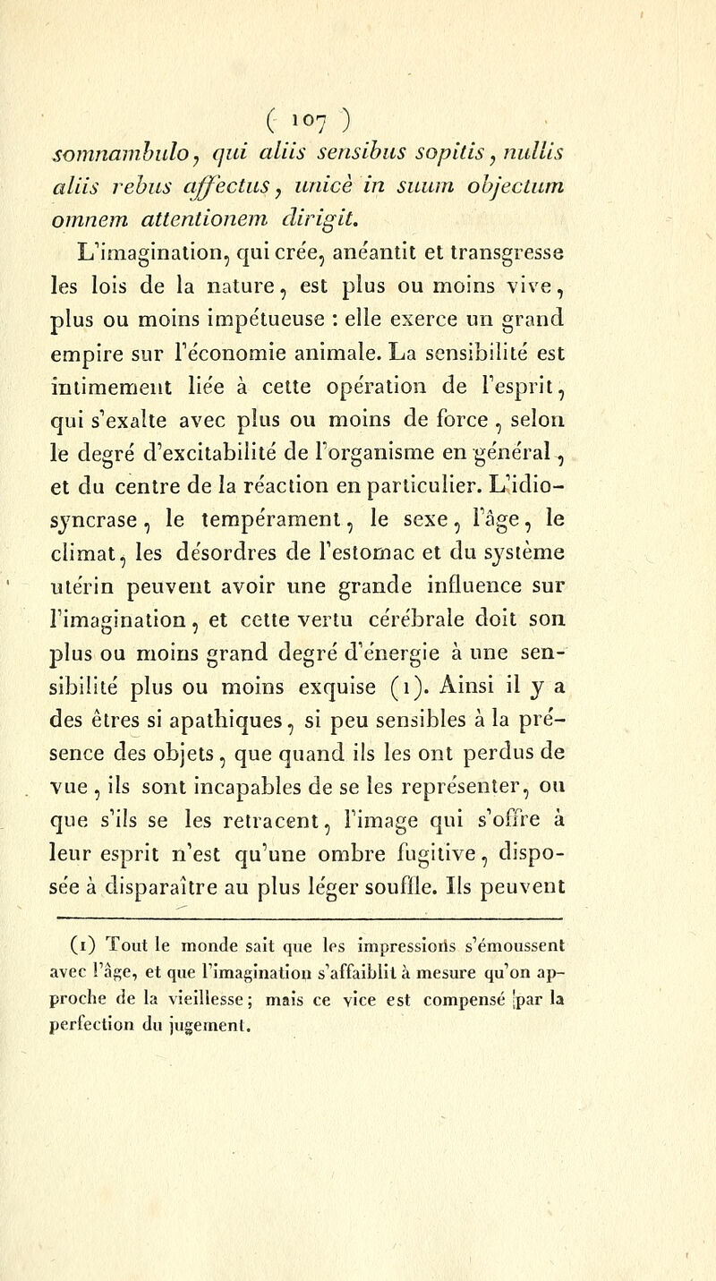 somnanibuloy qui aliis sensihus sopitis, nullis aliis rehus affectus y iinicè in suum ohjectum omnem attentionem dirigit. L'imagination, qui crée, anéantit et transgresse les lois de la nature, est plus ou moins vive, plus ou moins impétueuse : elle exerce un grand empire sur Téconomie animale. La sensibilité est intimement liée à cette opération de Tesprit, qui s'exalte avec plus ou moins de force , selon le degré d'excitabilité de l'organisme en général, et du centre de la réaction en particulier. L'idio- sjncrase , le tempérament, le sexe, l'âge, le climat, les désordres de l'estomac et du système utérin peuvent avoir une grande influence sur l'imagination, et cette vertu cérébrale doit son plus ou moins grand degré d'énergie à une sen- sibilité plus ou moins exquise (i). Ainsi il y a des êtres si apathiques, si peu sensibles à la pré- sence des objets , que quand ils les ont perdus de vue , ils sont incapables de se les représenter, ou que s'ils se les retracent, l'image qui s'offre à leur esprit n'est qu'une ombre fugitive, dispo- sée à disparaître au plus léger souffle. Ils peuvent (i) Tout le monde sait que les impressioris s'émoussent avec l'âge, et que rîmagination s'affaiblit à mesure qu'on ap- proche de la vieillesse ; mais ce vice est compensé 'par la perfection du jugemenl.