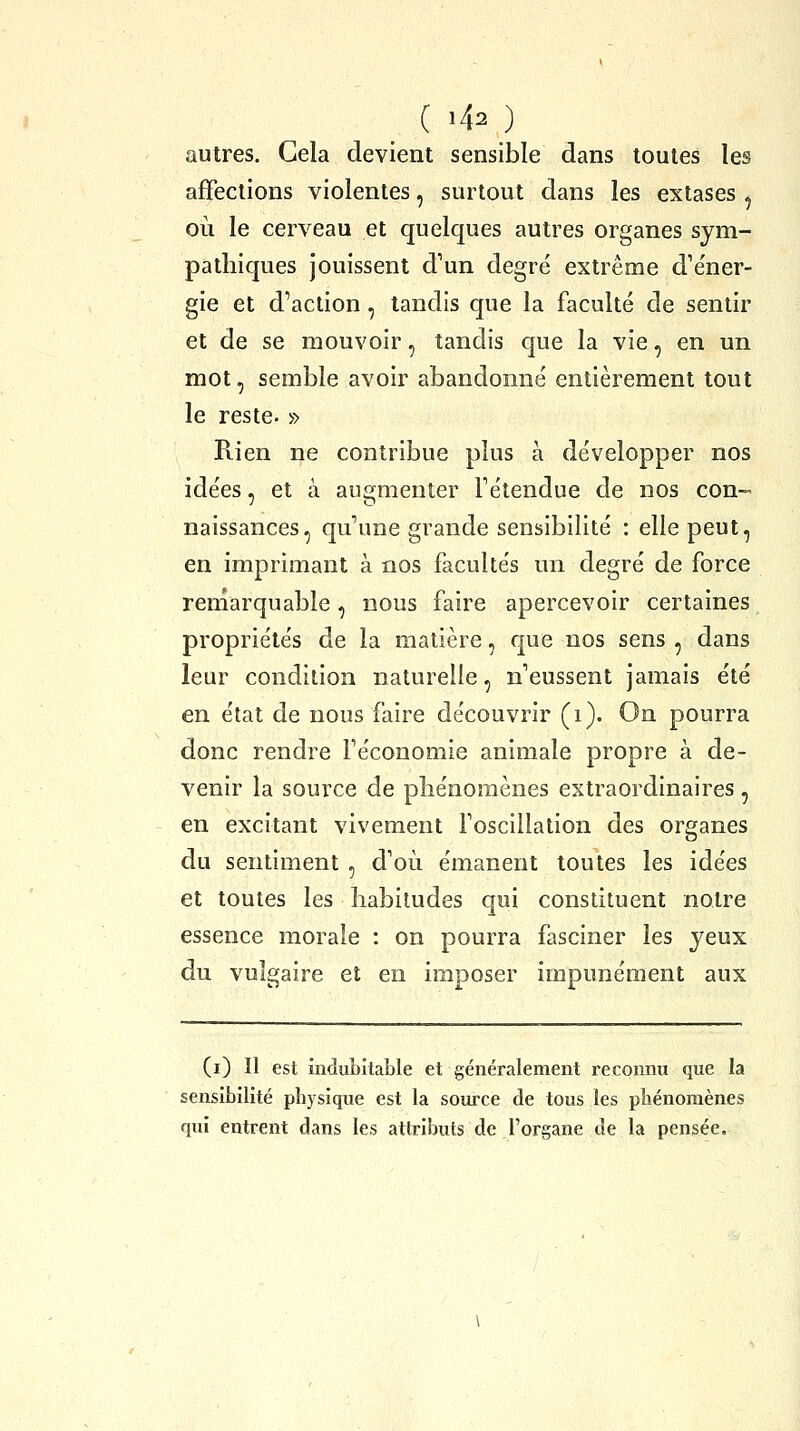 autres. Gela devient sensible dans toutes les affections violentes, surtout dans les extases ^ où le cerveau et quelques autres organes sym- pathiques jouissent d'un degré extrême d'éner- gie et d'action , tandis que la faculté de sentir et de se mouvoir, tandis que la vie, en un mot, semble avoir abandonné entièrement tout le reste. » Rien ne contribue plus à développer nos idées, et à augmenter l'étendue de nos con- naissances, qu'une grande sensibilité : elle peut, en imprimant à nos facultés un degré de force renîarquable, nous faire apercevoir certaines propriétés de la matière, que nos sens , dans leur condition naturelle, n'eussent jamais été en état de nous faire découvrir (i). On pourra donc rendre l'économie animale propre a de- venir la source de phénomènes extraordinaires , en excitant vivement l'oscillation des organes du sentiment , d'où émanent toutes les idées et toutes les habitudes qui constituent notre essence morale : on pourra fasciner les jeux du vulgaire et en imposer impunément aux (i) Il est indubitable et généralement reconnu que la sensibilité physique est la source de tous les phénomènes qui entrent dans les attributs de l'organe de la pensée.