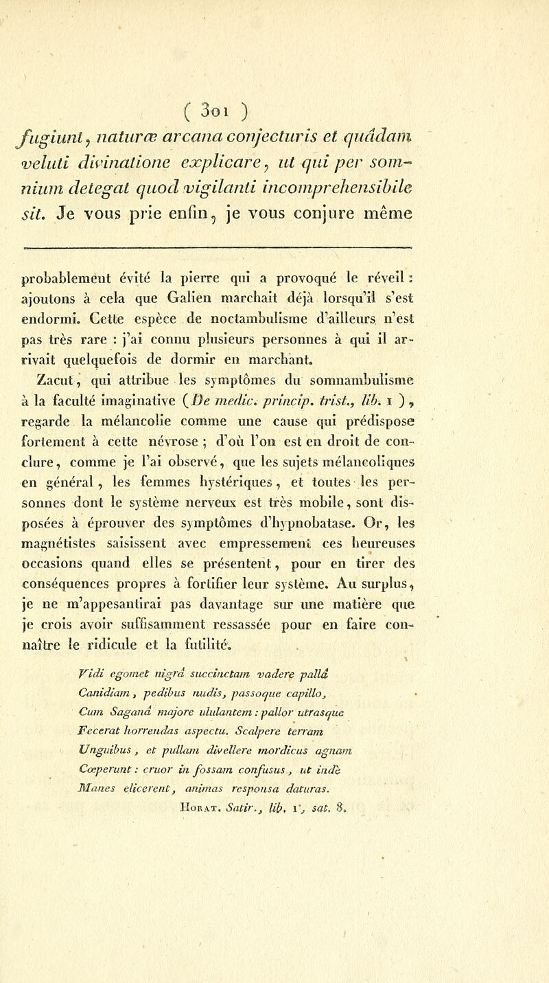 C 3o. ) ^ fuglunt^ natiirœ arcana conjecturis et c/uâdani veluti dhinatione explicare ^ ut qui per som^ nium detegat quod vigilanli incompreliensihlle sit. Je vous prie enfin, je vous conjure même probablement évite la pierre qui a provoqué le réveil : ajoutons à cela que Galien marchait déjà lorsqu'il s'est endormi. Cette espèce de noctambulisme d'ailleurs n'est pas très rare : j'ai connu plusieurs personnes à qui il ar- rivait quelquefois de dormir en marchant. Zacut, qui attribue les symptômes du somnambulisme à la faculté imaginative (i5e inedlc. princip. trist., lib. i ) , regarde la mélancolie comme une cause qui prédispose fortement à cette névrose ; d'où l'on est en droit de con- clure , comme je l'ai observé, que les sujets mélancoliques en général, les femmes hystériques, et toutes les per- sonnes dont le système nerveux est très mobile, sont dis- posées à éprouver des symptômes d'hypnobatase. Or, les magnétistes saisissent avec empressement ces heureuses occasions quand elles se présentent, pour en tirer des conséquences propres à fortifier leur système. Au surplus, je ne m'appesantirai pas davantage sur une matière que je crois avoir suffisamment ressassée pour en faire con- naître le ridicule et la futilité. Vidi egoiiiet nigrâ succinctam vadere palld Canidlam, pedibus midis, passoque cavillo, Cum Sagana majore ululantem : pallor utrasaue Fecerat horrendas aspectu. Scalpere terrain Unguibus, et pidlam divellere mordicus agnain Cœperunt : cruor in fossain confusus , ut indh Mânes elicerent, animas responsa datiiras. HoRAT. Satir., Ub, i', sat. 8.