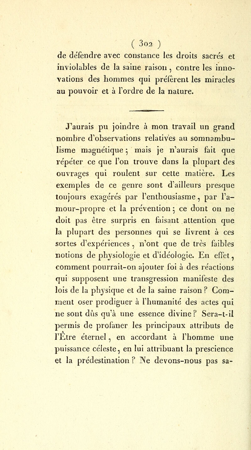 de défendre avec constance les droits sacres et inviolables de la saine raison , contre les inno- vations des hommes qui pre'fèrenl les miracles au pouvoir et à Tordre de la nature. J'aurais pu joindre à mon travail un grand nombre d'observations relatives au somnambu- lisme magnétique ^ mais je n'aurais fait que re'pe'ler ce que Ton trouve dans la plupart des ouvrages qui roulent sur cette matière. Les exemples de ce genre sont d'ailleurs presque toujours exagére's par l'enthousiasme, par l'a- mour-propre et la prévention ; ce dont on ne doit pas être surpris en faisant attention que la plupart des personnes qui se livrent à ces sortes d'expe'riences , n'ont que de très faibles notions de physiologie et d'ide'oJogie. En effet, comment pourrail-oo ajouter foi à des re'actions qui supposent une transgression manifeste des lois de la physique et de la saine raison ? Gom- ment oser prodiguer à l'humanité des actes qui ne sont di^is qu'à une essence divine? Sera-t-ii permis de profaner les principaux attributs de TElre éternel, en accordant à l'homme une puissance céleste, en lui attribuant la prescience et la prédestination ? Ne devons-nous pas sa-