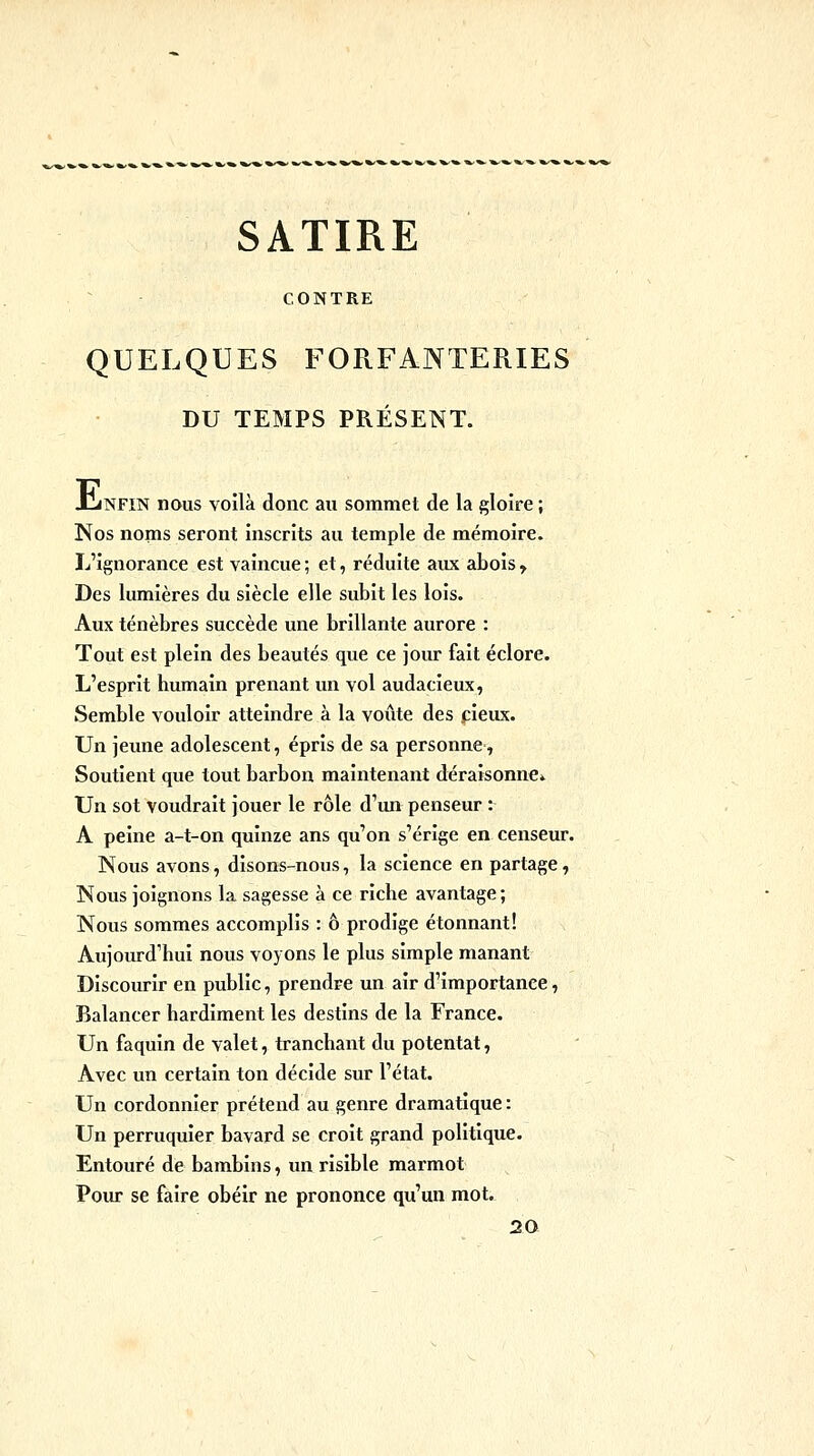 SATIRE CONTRE QUELQUES FORFANTERIES DU TEMPS PRÉSENT. JLnfin nous voilà donc au sommet de la gloire ; Nos noms seront inscrits au temple de mémoire. L'ignorance est vaincue ; et, réduite aux abois y Des lumières du siècle elle subit les lois. Aux ténèbres succède une brillante aurore : Tout est plein des beautés que ce jour fait éclore. L'esprit humain prenant un vol audacieux, Semble vouloir atteindre à la voûte des pieux. Un jeune adolescent, épris de sa personne, Soutient que tout barbon maintenant déraisonne^ Un sot voudrait jouer le rôle d'un penseur : A peine a-t-on quinze ans qu'on s'érige en censeur. Nous avons, disons-nous, la science en partage, Nous joignons la sagesse à ce riche avantage; Nous sommes accomplis : ô prodige étonnant! Aujourd'hui nous voyons le plus simple manant Discourir en public, prendre un air d'importance, Balancer hardiment les destins de la France. Un faquin de valet, tranchant du potentat, Avec un certain ton décide sur l'état. Un cordonnier prétend au genre dramatique : Un perruquier bavard se croit grand politique. Entouré de bambins, un risible marmot Pour se faire obéir ne prononce qu'un mot. 20