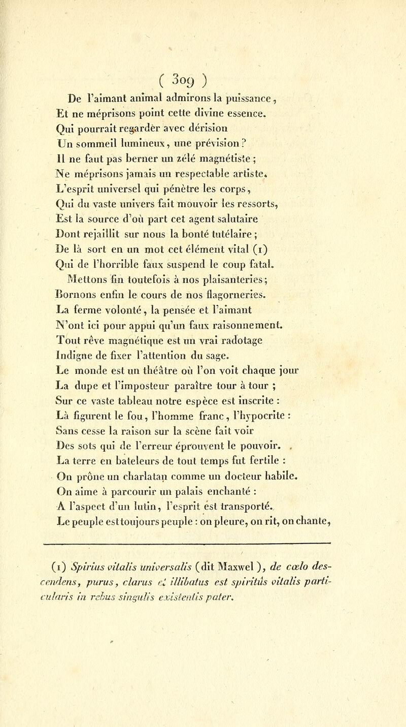 De l'aimant animal admirons la puissance, Et ne méprisons point cette divine essence. Qui pourrait regarder avec dérision Un sommeil lumineux, une prévision ? 11 ne faut pas berner un zélé magnétiste ; Ne méprisons jamais un respectable artiste» L'esprit universel qui pénètre les corps, Qui du vaste univers fait mouvoir les ressorts, Est la source d'où part cet agent salutaire Dont rejaillit sur nous la bonté tutélaire ; De là sort en un mot cet élément vital (i) Qui de l'horrible faux suspend le coup fatal. Mettons fin toutefois à nos plaisanteries ; Bornons enfin le cours de nos flagorneries. La ferme volonté , la pensée et l'aimant N'ont ici pour appui qu'un faux raisonnement. Tout rêve magnétique est un vrai radotage Indigne de fixer l'attention du sage. Le monde est un théâtre où l'on voit chaque jour La dupe et l'imposteur paraître tour à tour ; Sur ce vaste tableau notre espèce est inscrite : Là figurent le fou, l'homme franc, l'hypocrite : Sans cesse la raison sur la scène fait voir Des sots qui de l'erreur éprouvent le pouvoir. , La terre en bateleurs de tout temps fut fertile : On prône un charlatan comme un docteur habile. On aime à parcourir un palais enchanté : A l'aspect d'un lutin, l'esprit est transporté. Le peuple esttoujours peuple : on pleure, on rit, enchante, (i) Spirius vital!s unioersalis (dit Maxwel ), de cœlo des- cendens, purus, clarus ci illibatus est splritiïs vitalis parfi- cularis in rcbus singiilis existenlis pater.