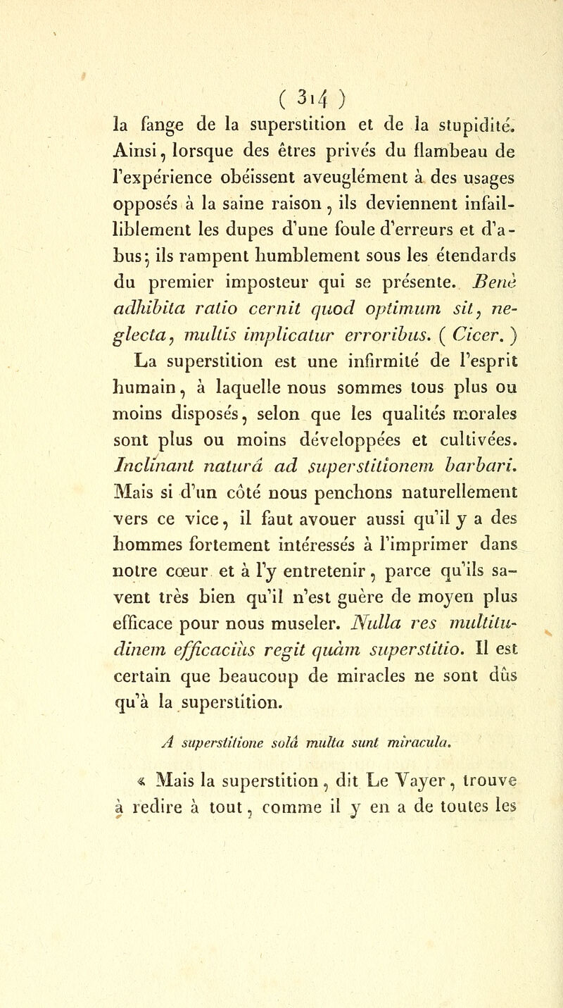 la fange de la superstition et de la stupidité. Ainsi, lorsque des êtres prive's du flambeau de Texpérience obéissent aveugle'ment à des usages oppose's à la saine raison, ils deviennent infail- liblement les dupes d'une foule d*erreurs et d'a- bus^ ils rampent humblement sous les étendards du premier imposteur qui se présente. Benè adJiihila ratio cernit quod optimum sit, ne- glecta, multis implicatur errorihus. ( Cicer. ) La superstition est une infirmité de l'esprit humain, à laquelle nous sommes tous plus ou moins disposés, selon que les qualités morales sont plus ou moins développées et cultivées. Inclinant naturâ ad superstitionem harhari. Mais si d'un côté nous penchons naturellement vers ce vice, il faut avouer aussi qu'il y a des hommes fortement intéressés à l'imprimer dans notre cœur et à l'y entretenir, parce qu'ils sa- vent très bien qu'il n'est guère de moyen plus efficace pour nous museler. Nulla res multitu- dinem efficacius régit quàm superstitio. Il est certain que beaucoup de miracles ne sont dîis qu'à la superstition. A superstitione solâ multa sunt miracula. « Mais la superstition, dit Le Vayer, trouve à redire à tout, comme il y en a de toutes les