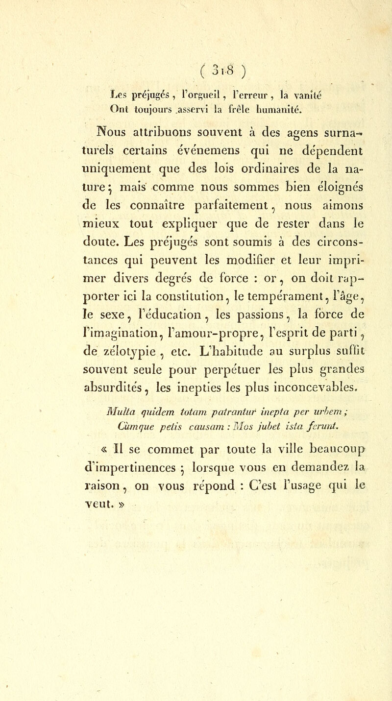 Les préjugés , l'orgueil, l'erreur, la vanité Ont toujours .asservi la frêle humanité. Nous attribuons souvent à des agens surna-« turels certains événemens qui ne de'pendent uniquement que des lois ordinaires de la na- ture ^ mais comme nous sommes bien éloigne's de les connaître parfaitement, nous aimons mieux tout expliquer que de rester dans le doute. Les préjugés sont soumis à des circons- tances qui peuvent les modifier et leur impri- mer divers degrés de force : or, on doit rap- porter ici la constitution, le tempérament, Tâge, le sexe, l'éducation, les passions, la force de Fimagination, Tamour-propre, Fesprit de parti, de zélotjpie , etc. L'habitude au surplus suffit souvent seule pour perpétuer les plus grandes absurdités, les inepties les plus inconcevables. Milita quîdem totam patrantur inepta per urhem ; Cùmque petis causain : Mos juhet ista fcrunt. « Il se commet par toute la ville beaucoup d'impertinences ^ lorsque vous en demandez la raison, on vous répond : C'est l'usage qui le veut. »