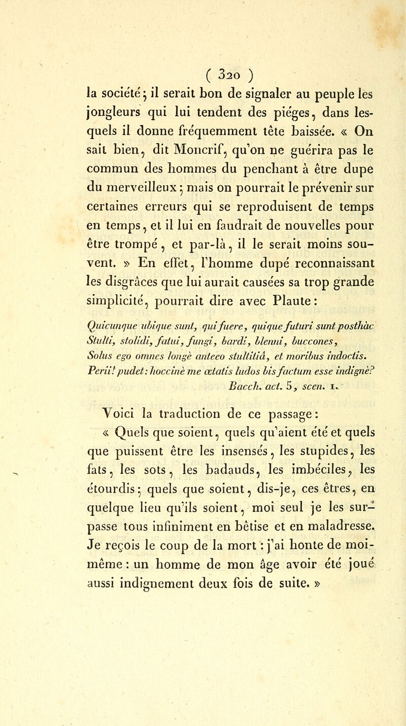 la société^ il serait bon de signaler au peuple les jongleurs qui lui tendent des pièges, dans les- quels il donne fre'quemment tête baissée. « On sait bien, dit Moncrif, qu'on ne gue'rira pas le commun des hommes du penchant à être dupe du merveilleux 5 mais on pourrait le prévenir sur certaines erreurs qui se reproduisent de temps en temps, et il lui en faudrait de nouvelles pour être trompé, et par-là, il le serait moins sou- vent. » En effet, Thomme dupé reconnaissant les disgrâces que lui aurait causées sa trop grande simplicité, j^ourrait dire avec Plante: Quicunque uhique sunt, quifuere, quique futuri sunt posthàc Stulti, stoUdi, failli, fungi, hardi, blenid, huccones, Solus ego omnes longé anteeo siultiiiâ, et moribus indociis. Perii! pudet-.lioccinè me œtatis ludos hisfuctuin esse indigne? Bacch. act. 5, scen. ï^ Voici la traduction de ce passage: « Quels que soient, quels qu'aient été et quels que puissent être les insensés, les stupides, les fats, les sots, les badauds, les imbéciles^ les étourdis5 quels que soient, dis-je, ces êtres, en quelque lieu qu'ils soient, moi seul je les sur- passe tous infiniment en bêtise et en maladresse. Je reçois le coup de la mort : j'ai honte de moi- même : un homme de mon âge avoir été joué aussi indignement deux fois de suite. »