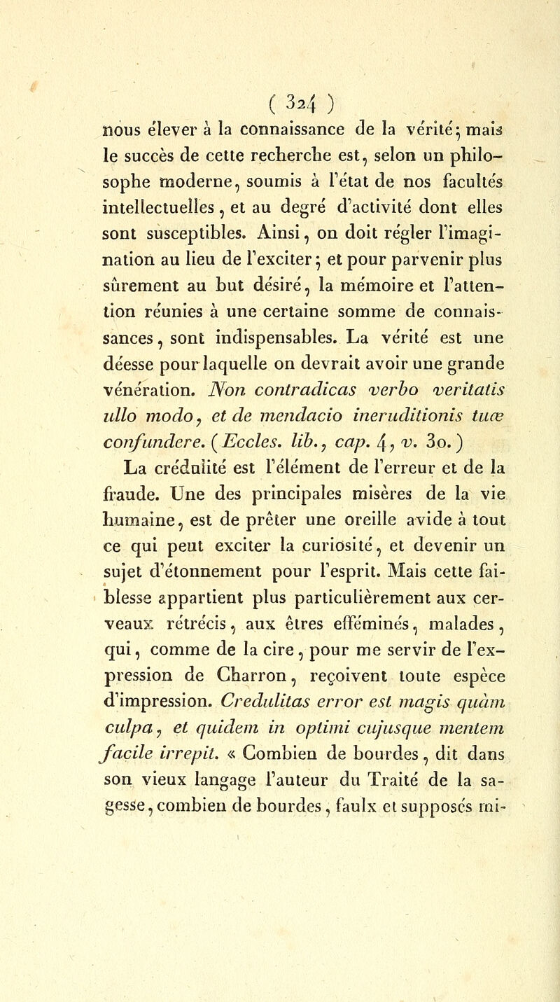 nous élever à la connaissance de la ve'rite'^ mau le succès de cette recherche est, selon un philo- sophe moderne, soumis a Tétat de nos facuUe's intellectuelles , et au degré d'activité dont elles sont susceptibles. Ainsi, on doit régler l'imagi- nation au lieu de l'exciter^ et pour parvenir plus sûrement au but désiré, la mémoire et l'atten- tion réunies à une certaine somme de connais- sances , sont indispensables. La vérité est une déesse pour laquelle on devrait avoir une grande vénération. JVon contradicas verbo veritatis iillo modo y et de mendacio ineruditionis tuœ confundere. ( Eccles. lib., cap. 4 ^ 'v. 3o. ) La crédulité est l'élément de Terreur et de la fraude. Une des principales misères de la vie humaine, est de prêter une oreille avide à tout ce qui peut exciter la curiosité, et devenir un sujet d'étonnemenl pour l'esprit. Mais cette fai- blesse appartient plus particulièrement aux cer- veaux rétrécis, aux êtres efféminés, malades, qui, comme de la cire, pour me servir de l'ex- pression de Charron, reçoivent toute espèce d'impression. Crediditas error est magis quàm culpa-) et quldem in oplimi cujusque mentem facile irrepit. « Combien de bourdes, dit dans son vieux langage l'auteur du Traité de la sa- gesse, combien de bourdes, faulx el supposes mi-