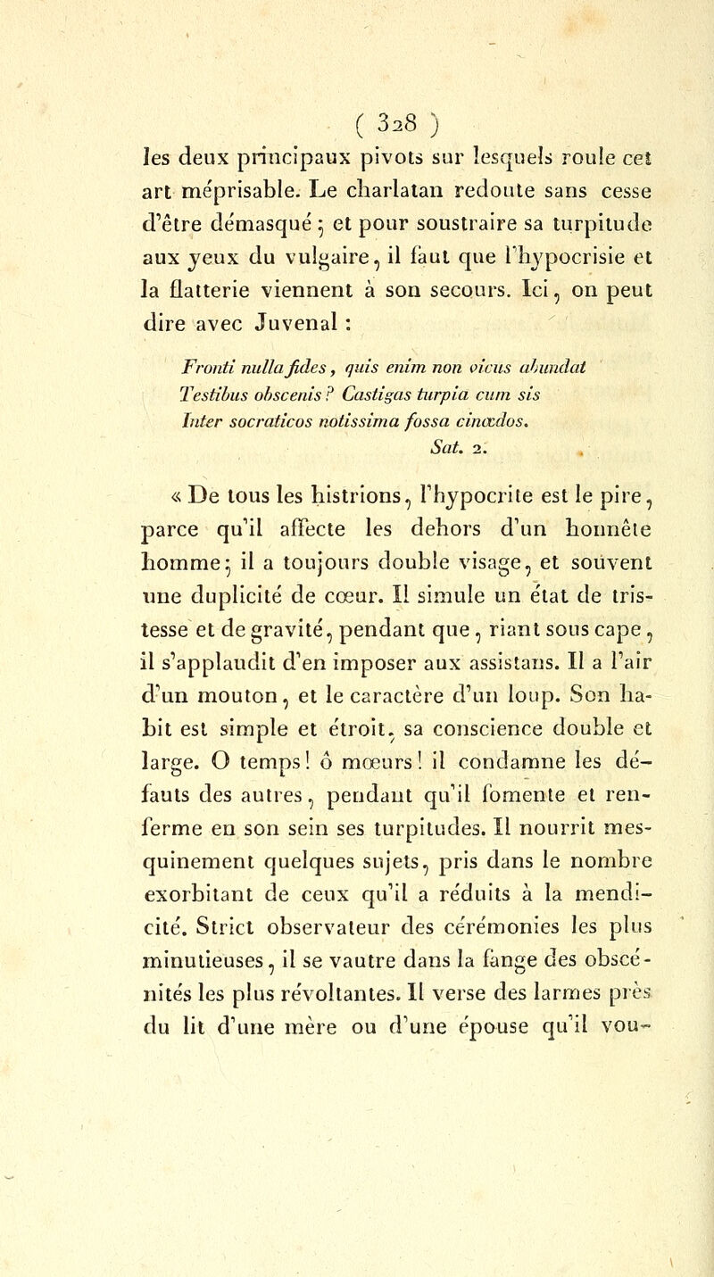 les deux principaux pivots sur lesquels roule cet art me'prisable. Le charlatan redoute sans cesse d'être démasqué 5 et pour soustraire sa turpitude aux jeux du vulgaire, il faut que Fh^^pocrisie et la flatterie viennent à son secours. Ici, on peut dire avec Juvenal : Fronti nullafides, quis enim non viens ahundat Testîbus ohscenis ? Castigas tiirpia cuin sis hiter socraticos notissima fossa cinœdos. Sut. 2. « De tous les histrions, Thypocrite est le pire, parce qu'il affecte les dehors d'un honnête homme^ il a toujours double visage, et souvent une duplicité de cœur. Il simule un état de tris- tesse et de gravité, pendant que , riant sous cape, il s'applaudit d'en imposer aux assistans. Il a l'air d'un mouton, et le caractère d'un loup. Son ha- bit est simple et étroit, sa conscience double et large. O temps ! ô mœurs ! il condamne les dé- fauts des autres, pendant qu'il fomente et ren- ferme en son sein ses turpitudes. Il nourrit mes- quinement quelques sujets, pris dans le nombre exorbitant de ceux qu'il a réduits à la mendi- cité. Strict observateur des cérémonies les plus minutieuses, il se vautre dans la fange des obscé- nités les plus révoltantes. Il verse des larmes près du lit d'une mère ou d'une épouse qu'il vou-