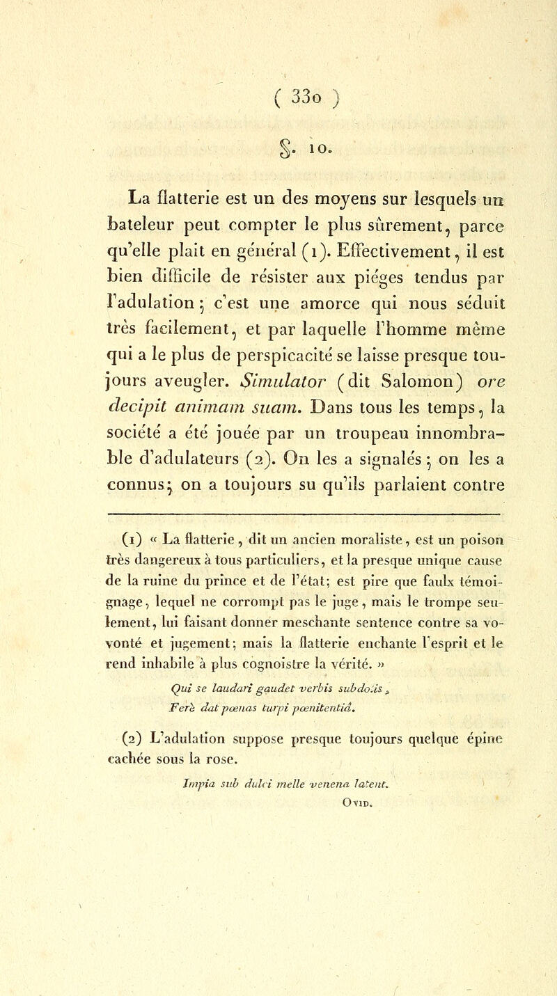 §. 10. La flatterie est un des moyens sur lesquels un bateleur peut compter le plus sûrement, parce qu'elle plait en gëne'ral (i). Effectivement, il est bien difficile de résister aux pie'ges tendus par Tadulation 5 c'est une amorce qui nous séduit très facilement, et par laquelle Fhomme même qui a le plus de perspicacité' se laisse presque tou- jours aveugler. Simulator (dit Salomon) oj^e decipit animam suam. Dans tous les temps, la socie'te' a e'té jouée par un troupeau innombra- ble d'adulateurs (2). On les a signalés ^ on les a connus^ on a toujours su qu'ils parlaient contre (i) « La flatterie , dit un ancien moraliste, est un poison très dangereux à tous particuliers, et la presque unique cause de la ruine du prince et de l'état; est pire que fauLx témoi- gnage, lequel ne corrompt pas le juge, mais le trompe seu- lement, lui faisant donner meschante sentence contre sa vo- vonté et jugement; mais la flatterie enchante lesprit et le rend inhabile à plus cognoislre la vérité. » Qui se laudari gaudet -verhis subdoUs- j Fere dut pœnas tu)pi pœnitentiâ. (2) L'adulation suppose presque toujours quelque épine cachée sous la rose. ïnipia sub dulci melle -venena latent, OviD.