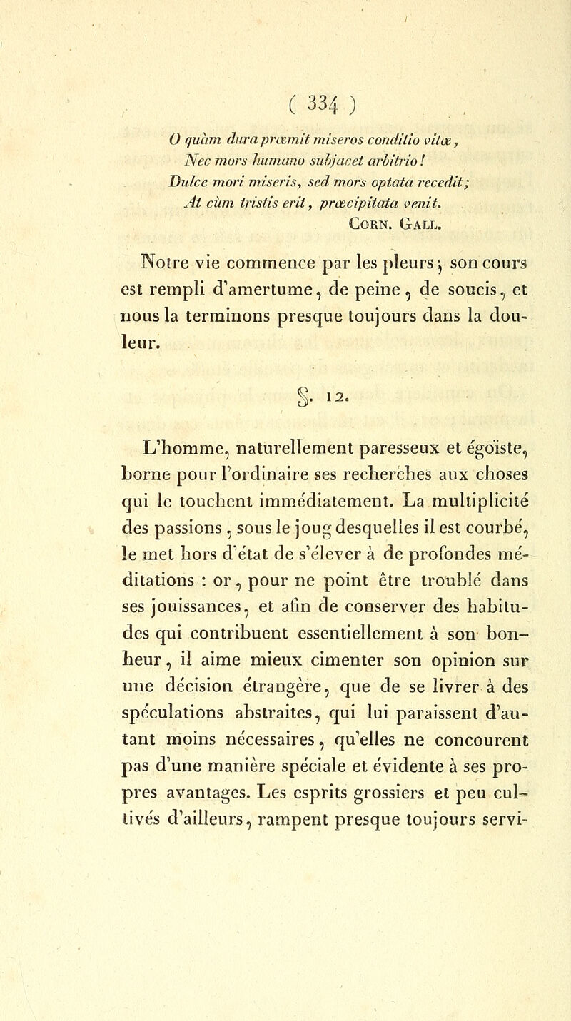 0 quhm duraprœmit misej'os condilio vitœ, Nec mors huinano suhjacet arhîtiio ! Dulce mori mlseris, sed mors opiata l'ecedit; At cîim tristis erit, prœcipitata oenit. Corn. Gall. Notre vie commence par les pleurs -, son cours est rempli d'amertume, de peine, de soucis, et nous la terminons presque toujours dans la dou- leur. 12. L^homme, naturellement paresseux et égoïste, borne pour l'ordinaire ses recherches aux choses qui le touchent imme'diatement. La multiplicité des passions , sous le joug desquelles il est courbé, le met hors d'état de s'élever à de profondes mé- ditations : or, pour ne point être troublé dans ses jouissances, et afin de conserver des habitu- des qui contribuent essentiellement à son bon- heur , il aime mieux cimenter son opinion sur une décision étrangère, que de se livrer à des spéculations abstraites, qui lui paraissent d'au- tant moins nécessaires, qu'elles ne concourent pas d'une manière spéciale et évidente à ses pro- pres avantages. Les esprits grossiers et peu cul- tivés d'ailleurs, rampent presque toujours servi-