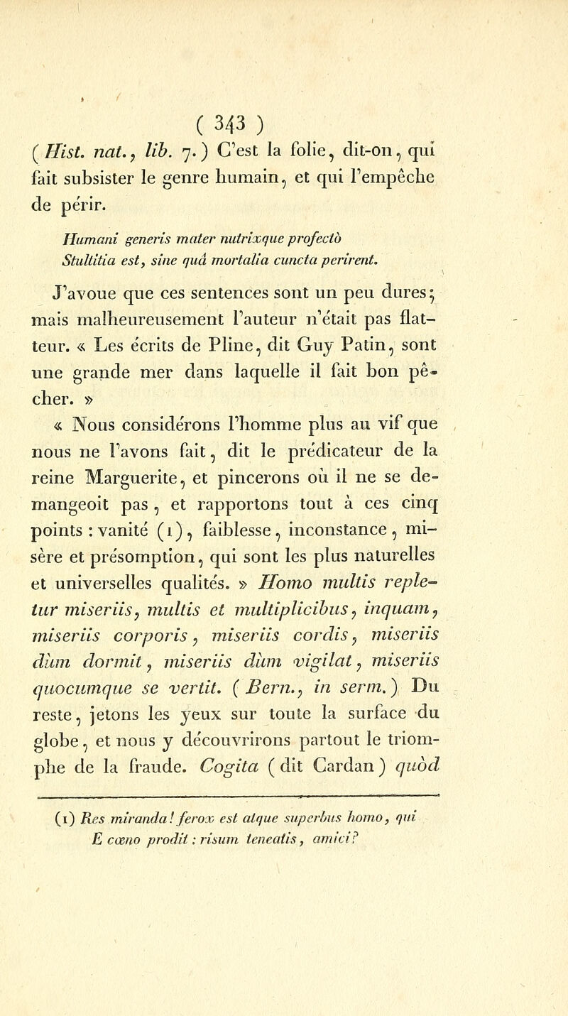 [Hist. nat., lih. 7.) C'est la folie, dit-on, qui fait subsister le genre humain, et qui Fempêche de pe'rir. Humani generis mater nutrixque profectà Stultîtia est, sine quâ mortalia cuncta périrent. J'avoue que ces sentences sont un peu dures 5 mais malheureusement l'auteur n'était pas flat- teur. « Les écrits de Pline, dit Guy Patin, sont une grande mer dans laquelle il fait bon pê- cher. » « Nous considérons l'homme plus au vif que nous ne l'avons fait, dit le prédicateur de la reine Marguerite, et pincerons oii il ne se de- mangeoit pas , et rapportons tout à ces cinq points : vanité (1), faiblesse, inconstance, mi- sère et présomption, qui sont les plus naturelles et universelles qualités. » Homo multis reple- tur miser Us y multis et multiplicihus ^ inquam^ miseriis corporis y miseriis cordis j miseriis dîim dormit, miseriis diun vigilat, miseriis quocumque se vertit. { Bern.^ in serm.) Du reste, jetons les yeux sur toute la surface du globe, et nous y découvrirons partout le triom- phe de la fraude. Cogita ( dit Cardan ) quod (i) Res miranda! ferox est atque superbus homo, qui E cœno prodit : risum ieneatis, amtci?