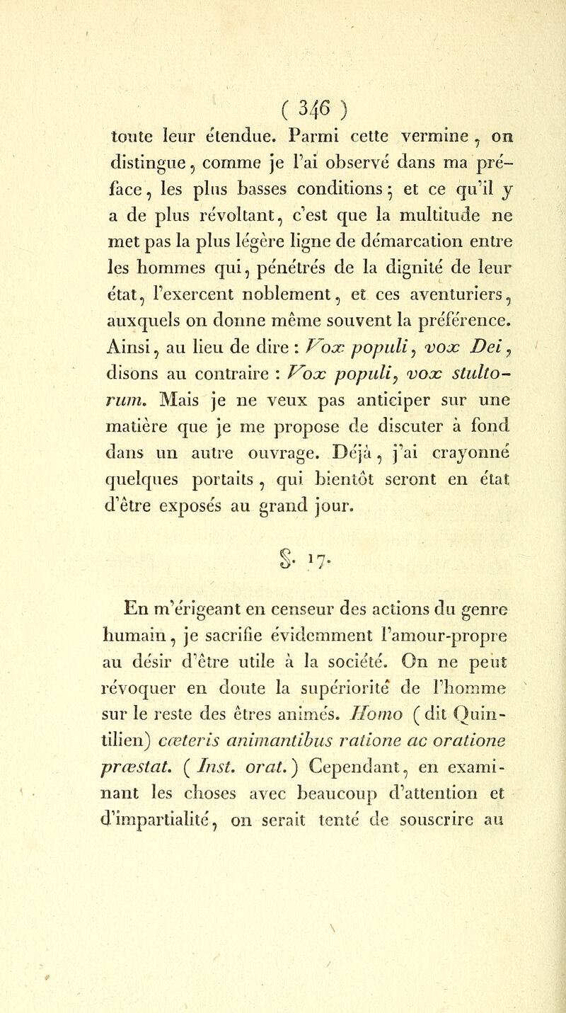 toute leur e'tendue. Parmi cette vermine ^ on distingue, comme je l'ai observé dans ma pre'- face, les plus basses conditions • et ce qu'il y a de plus re'voltant, c'est que la multitude ne met pas la plus légère ligne de démarcation entre les hommes qui, pénétrés de la dignité de leur état, l'exercent noblement, et ces aventuriers, auxquels on donne même souvent la préférence. Ainsi, au lieu de dire : P^ojo populi, vojc Del^ disons au contraire : Kooc populi^ vooc stulto- rum. Mais je ne veux pas anticiper sur une matière que je me propose de discuter à fond dans un autre ouvrage. Déjà, j'ai crayonné quelques portails , qui bientôt seront en état d'être exposés au grand jour. •7- En m'érigeant en censeur des actions du genre humain, je sacrifie évidemment l'amour-propre au désir d'être utile à la société. On ne peut révoquer en doute la supériorité de l'homme sur le reste des êtres animés. Homo (dit Ouin- tilien) cœteris animantibus ratione ac oratione prœstat. ( Inst. orat.) Cependant, en exami- nant les choses avec beaucoup d'attention et d'impartialité, on serait tenté de souscrire au