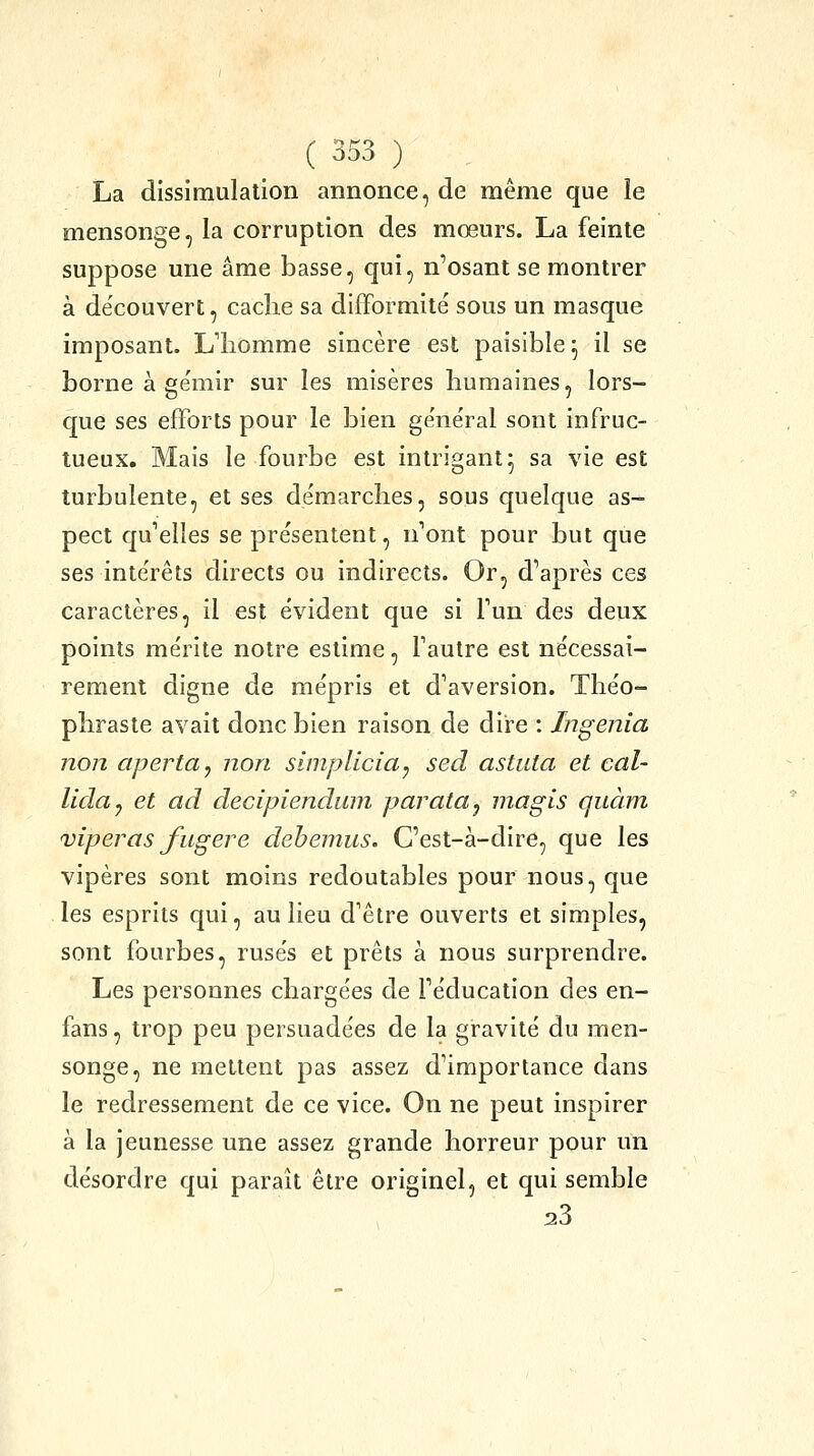 La dissimulation annonce, de même que le mensonge, la corruption des mœurs. La feinte suppose une âme basse, qui, n'osant se montrer à découvert, cache sa difformité sous un masque imposant. Lliomme sincère est paisible^ il se borne à gémir sur les misères humaines, lors- que ses efforts pour le bien ge'néral sont infruc- tueux. Mais le fourbe est intrigant5 sa vie est turbulente, et ses de'marches, sous quelque as- pect qu'elles se pre'sentent, n'ont pour but que ses inte'rêts directs ou indirects. Or, d'après ces caractères, il est évident que si l'un des deux points mérite notre estime, l'autre est nécessai- rement digne de mépris et d'aversion. Théo- phraste avait donc bien raison de dire : Ingénia non aperta, non simpliciaj sed astiita et cal- lida^ et ad decipiendum parata^ inagis quant viperas fugere dehemus. C'est-à-dire, que les vipères sont moins redoutables pour nous, que les esprits qui, au lieu d'être ouverts et simples, sont fourbes, rusés et prêts à nous surprendre. Les personnes chargées de l'éducation des en- fans , trop peu persuadées de la gravité du men- songe, ne mettent pas assez d'importance dans le redressement de ce vice. On ne peut inspirer à la jeunesse une assez grande horreur pour un désordre qui paraît être originel, et qui semble 23